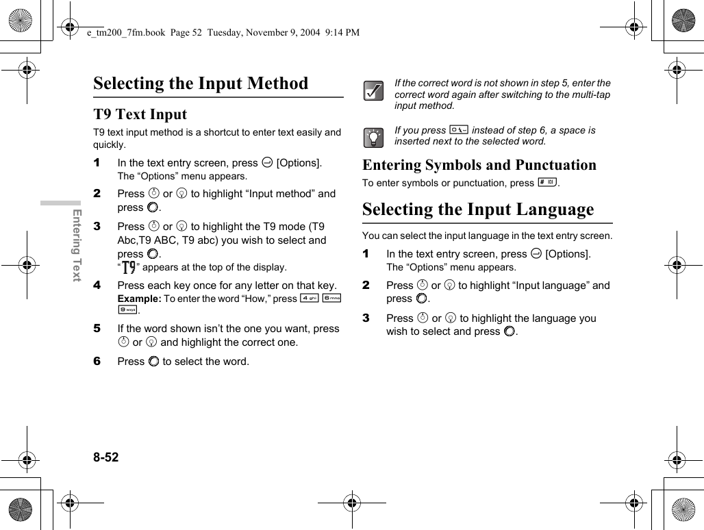 8-52Entering TextSelecting the Input MethodT9 Text InputT9 text input method is a shortcut to enter text easily and quickly.1In the text entry screen, press C [Options].The “Options” menu appears.2Press a or b to highlight “Input method” and press B.3Press a or b to highlight the T9 mode (T9 Abc,T9 ABC, T9 abc) you wish to select and press B.“ ” appears at the top of the display.4Press each key once for any letter on that key.Example: To enter the word “How,” press J L O.5If the word shown isn’t the one you want, press a or b and highlight the correct one.6Press B to select the word.Entering Symbols and PunctuationTo enter symbols or punctuation, press R.Selecting the Input LanguageYou can select the input language in the text entry screen.1In the text entry screen, press C [Options].The “Options” menu appears.2Press a or b to highlight “Input language” and press B.3Press a or b to highlight the language you wish to select and press B.If the correct word is not shown in step 5, enter the correct word again after switching to the multi-tap input method.If you press Q instead of step 6, a space is inserted next to the selected word.e_tm200_7fm.book  Page 52  Tuesday, November 9, 2004  9:14 PM