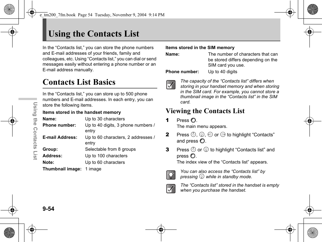 9-54Using the Contacts ListUsing the Contacts ListIn the “Contacts list,” you can store the phone numbers and E-mail addresses of your friends, family and colleagues, etc. Using “Contacts list,” you can dial or send messages easily without entering a phone number or an E-mail address manually.Contacts List BasicsIn the “Contacts list,” you can store up to 500 phone numbers and E-mail addresses. In each entry, you can store the following items.Items stored in the handset memoryName: Up to 30 charactersPhone number: Up to 40 digits, 3 phone numbers / entryE-mail Address: Up to 60 characters, 2 addresses / entryGroup: Selectable from 8 groupsAddress: Up to 100 charactersNote: Up to 60 charactersThumbnail image: 1 imageItems stored in the SIM memoryName: The number of characters that can be stored differs depending on the SIM card you use.Phone number: Up to 40 digitsViewing the Contacts List1Press B.The main menu appears.2Press a, b, c or d to highlight “Contacts” and press B.3Press a or b to highlight “Contacts list” and press B.The index view of the “Contacts list” appears.The capacity of the “Contacts list” differs when storing in your handset memory and when storing in the SIM card. For example, you cannot store a thumbnail image in the “Contacts list” in the SIM card.You can also access the “Contacts list” by pressing b while in standby mode.The “Contacts list” stored in the handset is empty when you purchase the handset.e_tm200_7fm.book  Page 54  Tuesday, November 9, 2004  9:14 PM