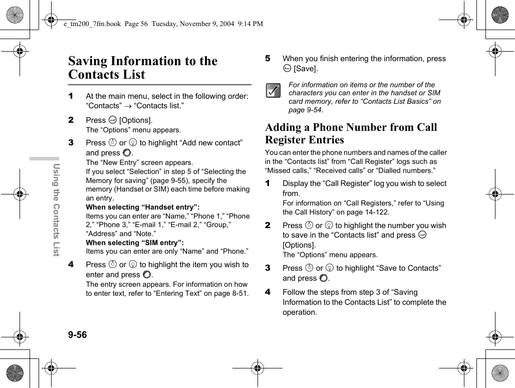 9-56Using the Contacts ListSaving Information to the Contacts List1At the main menu, select in the following order: “Contacts” → “Contacts list.”2Press C [Options].The “Options” menu appears.3Press a or b to highlight “Add new contact” and press B.The “New Entry” screen appears.If you select “Selection” in step 5 of “Selecting the Memory for saving” (page 9-55), specify the memory (Handset or SIM) each time before making an entry.When selecting “Handset entry”:Items you can enter are “Name,” “Phone 1,” “Phone 2,” “Phone 3,” “E-mail 1,” “E-mail 2,” “Group,” “Address” and “Note.”When selecting “SIM entry”:Items you can enter are only “Name” and “Phone.”4Press a or b to highlight the item you wish to enter and press B.The entry screen appears. For information on how to enter text, refer to “Entering Text” on page 8-51.5When you finish entering the information, press A [Save].Adding a Phone Number from Call Register EntriesYou can enter the phone numbers and names of the caller in the “Contacts list” from “Call Register” logs such as “Missed calls,” “Received calls” or “Dialled numbers.”1Display the “Call Register” log you wish to select from.For information on “Call Registers,” refer to “Using the Call History” on page 14-122.2Press a or b to highlight the number you wish to save in the “Contacts list” and press C [Options].The “Options” menu appears.3Press a or b to highlight “Save to Contacts” and press B.4Follow the steps from step 3 of “Saving Information to the Contacts List” to complete the operation.For information on items or the number of the characters you can enter in the handset or SIM card memory, refer to “Contacts List Basics” on page 9-54.e_tm200_7fm.book  Page 56  Tuesday, November 9, 2004  9:14 PM