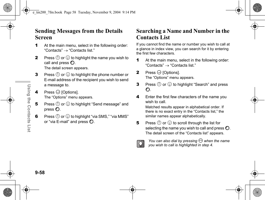 9-58Using the Contacts ListSending Messages from the Details Screen1At the main menu, select in the following order: “Contacts” → “Contacts list.”2Press a or b to highlight the name you wish to call and press B.The detail screen appears.3Press a or b to highlight the phone number or E-mail address of the recipient you wish to send a message to.4Press C [Options].The “Options” menu appears.5Press a or b to highlight “Send message” and press B.6Press a or b to highlight “via SMS,” “via MMS” or “via E-mail” and press B.Searching a Name and Number in the Contacts ListIf you cannot find the name or number you wish to call at a glance in index view, you can search for it by entering the first few characters.1At the main menu, select in the following order: “Contacts” → “Contacts list.”2Press C [Options].The “Options” menu appears.3Press a or b to highlight “Search” and press B.4Enter the first few characters of the name you wish to call.Matched results appear in alphabetical order. If there is no exact entry in the “Contacts list,” the similar names appear alphabetically.5Press a or b to scroll through the list for selecting the name you wish to call and press B.The detail screen of the “Contacts list” appears.You can also dial by pressing D when the name you wish to call is highlighted in step 4.e_tm200_7fm.book  Page 58  Tuesday, November 9, 2004  9:14 PM