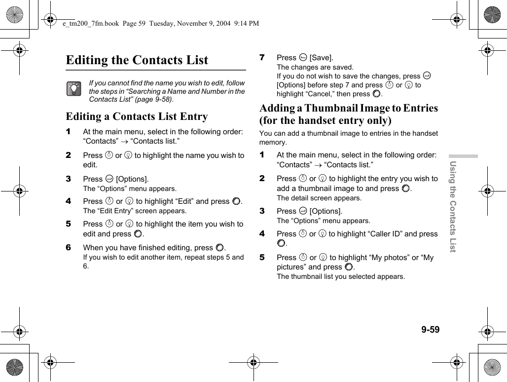 9-59Using the Contacts ListEditing the Contacts ListEditing a Contacts List Entry1At the main menu, select in the following order: “Contacts” → “Contacts list.”2Press a or b to highlight the name you wish to edit.3Press C [Options].The “Options” menu appears.4Press a or b to highlight “Edit” and press B.The “Edit Entry” screen appears.5Press a or b to highlight the item you wish to edit and press B.6When you have finished editing, press B.If you wish to edit another item, repeat steps 5 and 6.7Press A [Save].The changes are saved.If you do not wish to save the changes, press C [Options] before step 7 and press a or b to highlight “Cancel,” then press B.Adding a Thumbnail Image to Entries (for the handset entry only)You can add a thumbnail image to entries in the handset memory.1At the main menu, select in the following order: “Contacts” → “Contacts list.”2Press a or b to highlight the entry you wish to add a thumbnail image to and press B.The detail screen appears.3Press C [Options].The “Options” menu appears.4Press a or b to highlight “Caller ID” and press B.5Press a or b to highlight “My photos” or “My pictures” and press B.The thumbnail list you selected appears.If you cannot find the name you wish to edit, follow the steps in “Searching a Name and Number in the Contacts List” (page 9-58).e_tm200_7fm.book  Page 59  Tuesday, November 9, 2004  9:14 PM