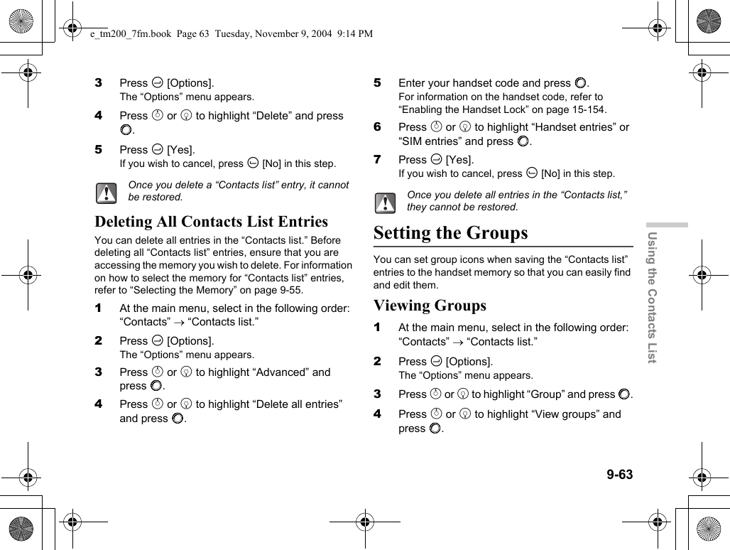 9-63Using the Contacts List3Press C [Options].The “Options” menu appears.4Press a or b to highlight “Delete” and press B.5Press C [Yes].If you wish to cancel, press A [No] in this step.Deleting All Contacts List EntriesYou can delete all entries in the “Contacts list.” Before deleting all “Contacts list” entries, ensure that you are accessing the memory you wish to delete. For information on how to select the memory for “Contacts list” entries, refer to “Selecting the Memory” on page 9-55.1At the main menu, select in the following order: “Contacts” → “Contacts list.”2Press C [Options].The “Options” menu appears.3Press a or b to highlight “Advanced” and press B.4Press a or b to highlight “Delete all entries” and press B.5Enter your handset code and press B.For information on the handset code, refer to “Enabling the Handset Lock” on page 15-154.6Press a or b to highlight “Handset entries” or “SIM entries” and press B.7Press C [Yes].If you wish to cancel, press A [No] in this step.Setting the GroupsYou can set group icons when saving the “Contacts list” entries to the handset memory so that you can easily find and edit them.Viewing Groups1At the main menu, select in the following order: “Contacts” → “Contacts list.”2Press C [Options].The “Options” menu appears.3Press a or b to highlight “Group” and press B.4Press a or b to highlight “View groups” and press B.Once you delete a “Contacts list” entry, it cannot be restored. Once you delete all entries in the “Contacts list,” they cannot be restored.e_tm200_7fm.book  Page 63  Tuesday, November 9, 2004  9:14 PM