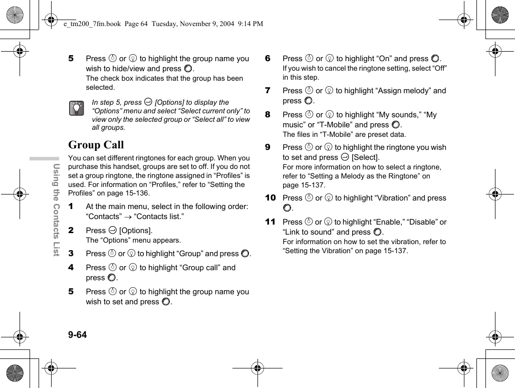 9-64Using the Contacts List5Press a or b to highlight the group name you wish to hide/view and press B.The check box indicates that the group has been selected.Group CallYou can set different ringtones for each group. When you purchase this handset, groups are set to off. If you do not set a group ringtone, the ringtone assigned in “Profiles” is used. For information on “Profiles,” refer to “Setting the Profiles” on page 15-136.1At the main menu, select in the following order: “Contacts” → “Contacts list.”2Press C [Options].The “Options” menu appears.3Press a or b to highlight “Group” and press B.4Press a or b to highlight “Group call” and press B.5Press a or b to highlight the group name you wish to set and press B.6Press a or b to highlight “On” and press B.If you wish to cancel the ringtone setting, select “Off” in this step.7Press a or b to highlight “Assign melody” and press B.8Press a or b to highlight “My sounds,” “My music” or “T-Mobile” and press B.The files in “T-Mobile” are preset data.9Press a or b to highlight the ringtone you wish to set and press C [Select].For more information on how to select a ringtone, refer to “Setting a Melody as the Ringtone” on page 15-137.10 Press a or b to highlight “Vibration” and press B.11 Press a or b to highlight “Enable,” “Disable” or “Link to sound” and press B.For information on how to set the vibration, refer to “Setting the Vibration” on page 15-137.In step 5, press C [Options] to display the “Options” menu and select “Select current only” to view only the selected group or “Select all” to view all groups.e_tm200_7fm.book  Page 64  Tuesday, November 9, 2004  9:14 PM