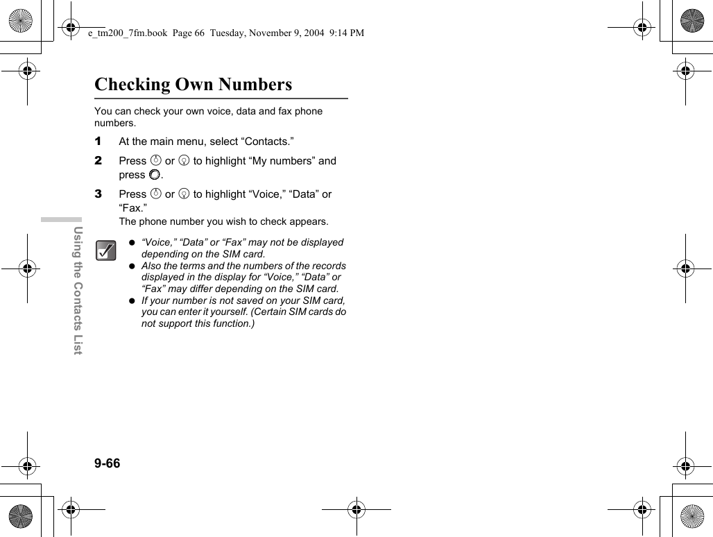 9-66Using the Contacts ListChecking Own NumbersYou can check your own voice, data and fax phone numbers.1At the main menu, select “Contacts.”2Press a or b to highlight “My numbers” and press B.3Press a or b to highlight “Voice,” “Data” or “Fax.”The phone number you wish to check appears. “Voice,” “Data” or “Fax” may not be displayed depending on the SIM card. Also the terms and the numbers of the records displayed in the display for “Voice,” “Data” or “Fax” may differ depending on the SIM card. If your number is not saved on your SIM card, you can enter it yourself. (Certain SIM cards do not support this function.)e_tm200_7fm.book  Page 66  Tuesday, November 9, 2004  9:14 PM