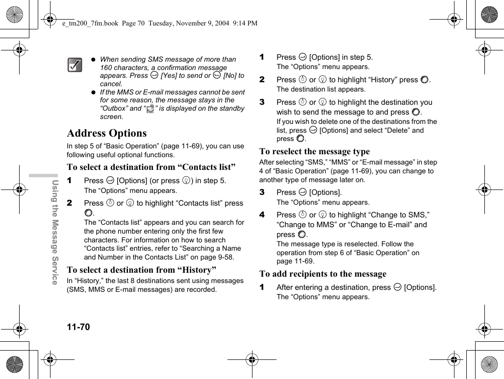 11-70Using the Message ServiceAddress OptionsIn step 5 of “Basic Operation” (page 11-69), you can use following useful optional functions.To select a destination from “Contacts list”1Press C [Options] (or press b) in step 5.The “Options” menu appears.2Press a or b to highlight “Contacts list” press B.The “Contacts list” appears and you can search for the phone number entering only the first few characters. For information on how to search “Contacts list” entries, refer to “Searching a Name and Number in the Contacts List” on page 9-58.To select a destination from “History”In “History,” the last 8 destinations sent using messages (SMS, MMS or E-mail messages) are recorded.1Press C [Options] in step 5.The “Options” menu appears.2Press a or b to highlight “History” press B.The destination list appears. 3Press a or b to highlight the destination you wish to send the message to and press B.If you wish to delete one of the destinations from the list, press C [Options] and select “Delete” and press B.To reselect the message type After selecting “SMS,” “MMS” or “E-mail message” in step 4 of “Basic Operation” (page 11-69), you can change to another type of message later on.3Press C [Options].The “Options” menu appears.4Press a or b to highlight “Change to SMS,” “Change to MMS” or “Change to E-mail” and press B.The message type is reselected. Follow the operation from step 6 of “Basic Operation” on page 11-69.To add recipients to the message1After entering a destination, press C [Options].The “Options” menu appears. When sending SMS message of more than 160 characters, a confirmation message appears. Press C [Yes] to send or A [No] to cancel. If the MMS or E-mail messages cannot be sent for some reason, the message stays in the “Outbox” and “ ” is displayed on the standby screen.e_tm200_7fm.book  Page 70  Tuesday, November 9, 2004  9:14 PM