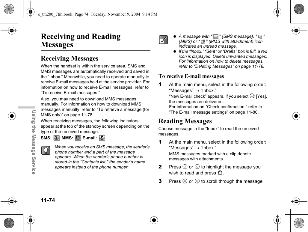 11-74Using the Message ServiceReceiving and Reading MessagesReceiving MessagesWhen the handset is within the service area, SMS and MMS messages are automatically received and saved in the “Inbox.” Meanwhile, you need to operate manually to receive E-mail messages held at the service provider. For information on how to receive E-mail messages, refer to “To receive E-mail messages.”Also, you may need to download MMS messages manually. For information on how to download MMS messages manually, refer to “To retrieve a message (for MMS only)” on page 11-78.When receiving messages, the following indicators appear at the top of the standby screen depending on the type of the received message.SMS:  MMS:  E-mail: To receive E-mail messages1At the main menu, select in the following order: “Messages” → “Inbox.”“New E-mail check” appears. If you select C [Yes], the messages are delivered.For information on “Check confirmation,” refer to “The E-mail message settings” on page 11-80.Reading MessagesChoose message in the “Inbox” to read the received messages.1At the main menu, select in the following order: “Messages” → “Inbox.”MMS messages marked with a clip denote messages with attachments.2Press a or b to highlight the message you wish to read and press B.3Press a or b to scroll through the message.When you receive an SMS message, the sender’s phone number and a part of the message appears. When the sender’s phone number is stored in the “Contacts list,” the sender’s name appears instead of the phone number. A message with “ ” (SMS message), “ ” (MMS) or “ ” (MMS with attachment) icon indicates an unread message. If the “Inbox,” “Sent” or “Drafts” box is full, a red icon is displayed. Delete unwanted messages. For information on how to delete messages, refer to “Deleting Messages” on page 11-78.e_tm200_7fm.book  Page 74  Tuesday, November 9, 2004  9:14 PM