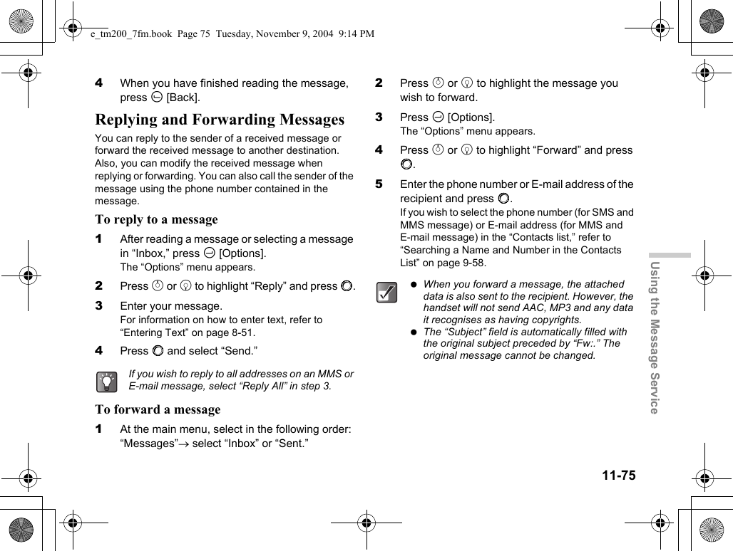 11-75Using the Message Service4When you have finished reading the message, press A [Back].Replying and Forwarding MessagesYou can reply to the sender of a received message or forward the received message to another destination. Also, you can modify the received message when replying or forwarding. You can also call the sender of the message using the phone number contained in the message.To reply to a message1After reading a message or selecting a message in “Inbox,” press C [Options].The “Options” menu appears.2Press a or b to highlight “Reply” and press B.3Enter your message.For information on how to enter text, refer to “Entering Text” on page 8-51.4Press B and select “Send.”To forward a message1At the main menu, select in the following order: “Messages”→ select “Inbox” or “Sent.”2Press a or b to highlight the message you wish to forward.3Press C [Options].The “Options” menu appears.4Press a or b to highlight “Forward” and press B.5Enter the phone number or E-mail address of the recipient and press B.If you wish to select the phone number (for SMS and MMS message) or E-mail address (for MMS and E-mail message) in the “Contacts list,” refer to “Searching a Name and Number in the Contacts List” on page 9-58.If you wish to reply to all addresses on an MMS or E-mail message, select “Reply All” in step 3. When you forward a message, the attached data is also sent to the recipient. However, the handset will not send AAC, MP3 and any data it recognises as having copyrights. The “Subject” field is automatically filled with the original subject preceded by “Fw:.” The original message cannot be changed.e_tm200_7fm.book  Page 75  Tuesday, November 9, 2004  9:14 PM