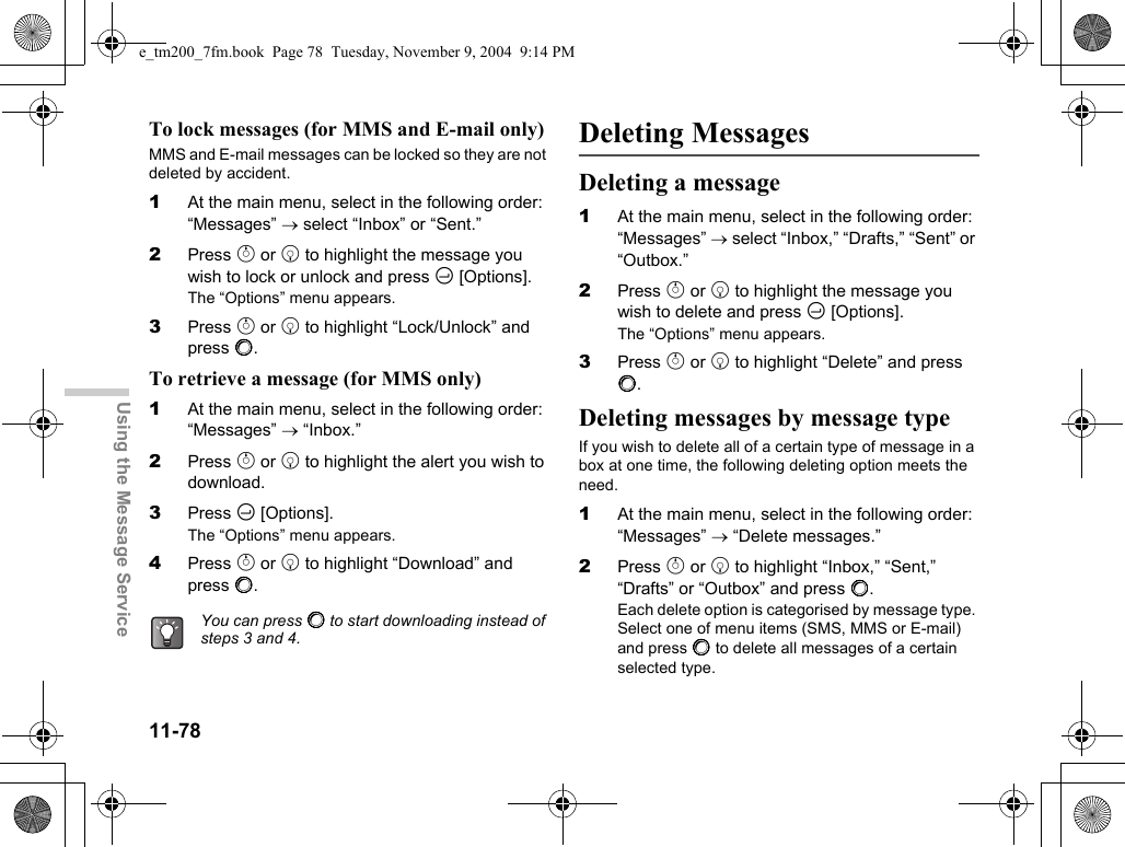 11-78Using the Message ServiceTo lock messages (for MMS and E-mail only)MMS and E-mail messages can be locked so they are not deleted by accident.1At the main menu, select in the following order: “Messages” → select “Inbox” or “Sent.”2Press a or b to highlight the message you wish to lock or unlock and press C [Options].The “Options” menu appears.3Press a or b to highlight “Lock/Unlock” and press B.To retrieve a message (for MMS only)1At the main menu, select in the following order: “Messages” → “Inbox.”2Press a or b to highlight the alert you wish to download.3Press C [Options].The “Options” menu appears.4Press a or b to highlight “Download” and press B.Deleting MessagesDeleting a message1At the main menu, select in the following order: “Messages” → select “Inbox,” “Drafts,” “Sent” or “Outbox.”2Press a or b to highlight the message you wish to delete and press C [Options].The “Options” menu appears.3Press a or b to highlight “Delete” and press B.Deleting messages by message typeIf you wish to delete all of a certain type of message in a box at one time, the following deleting option meets the need.1At the main menu, select in the following order: “Messages” → “Delete messages.”2Press a or b to highlight “Inbox,” “Sent,” “Drafts” or “Outbox” and press B.Each delete option is categorised by message type. Select one of menu items (SMS, MMS or E-mail) and press B to delete all messages of a certain selected type.You can press B to start downloading instead of steps 3 and 4.e_tm200_7fm.book  Page 78  Tuesday, November 9, 2004  9:14 PM