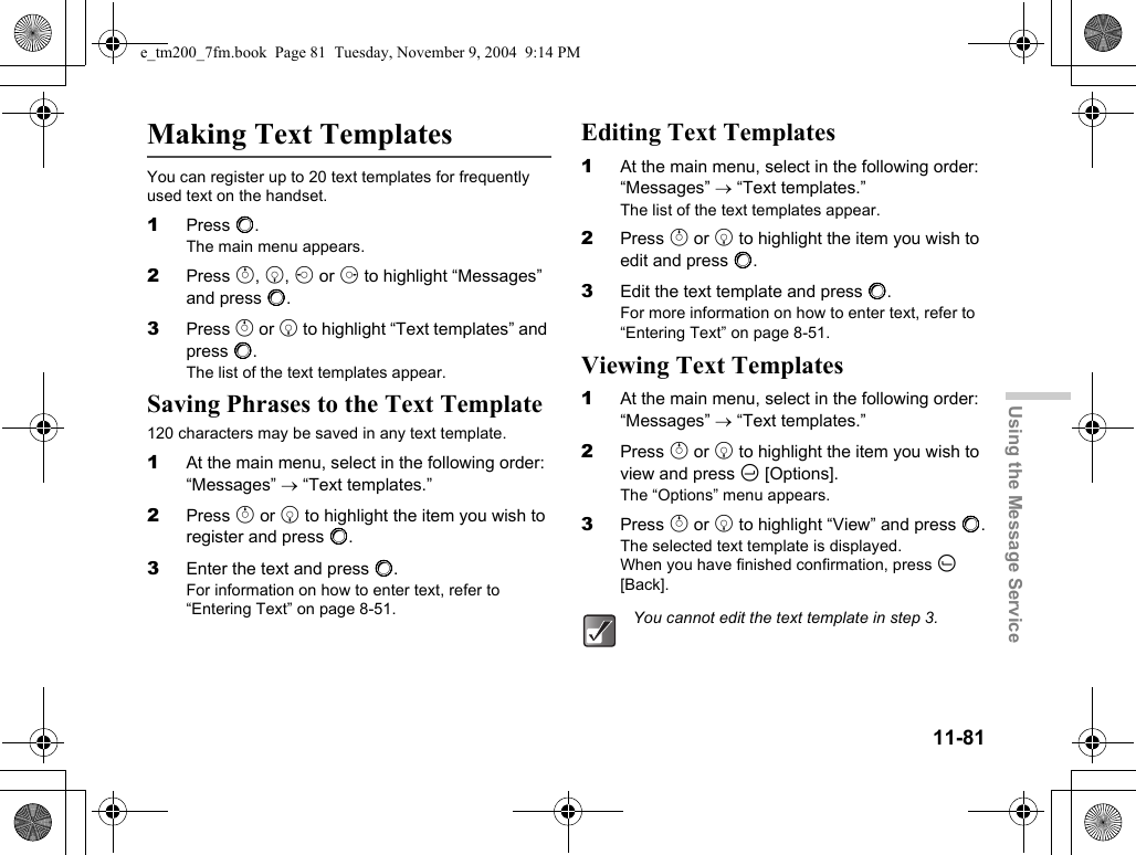 11-81Using the Message ServiceMaking Text TemplatesYou can register up to 20 text templates for frequently used text on the handset.1Press B.The main menu appears.2Press a, b, c or d to highlight “Messages” and press B.3Press a or b to highlight “Text templates” and press B.The list of the text templates appear.Saving Phrases to the Text Template120 characters may be saved in any text template.1At the main menu, select in the following order: “Messages” → “Text templates.”2Press a or b to highlight the item you wish to register and press B.3Enter the text and press B.For information on how to enter text, refer to “Entering Text” on page 8-51.Editing Text Templates1At the main menu, select in the following order: “Messages” → “Text templates.”The list of the text templates appear.2Press a or b to highlight the item you wish to edit and press B.3Edit the text template and press B.For more information on how to enter text, refer to “Entering Text” on page 8-51.Viewing Text Templates1At the main menu, select in the following order: “Messages” → “Text templates.”2Press a or b to highlight the item you wish to view and press C [Options].The “Options” menu appears.3Press a or b to highlight “View” and press B.The selected text template is displayed.When you have finished confirmation, press A [Back].You cannot edit the text template in step 3.e_tm200_7fm.book  Page 81  Tuesday, November 9, 2004  9:14 PM