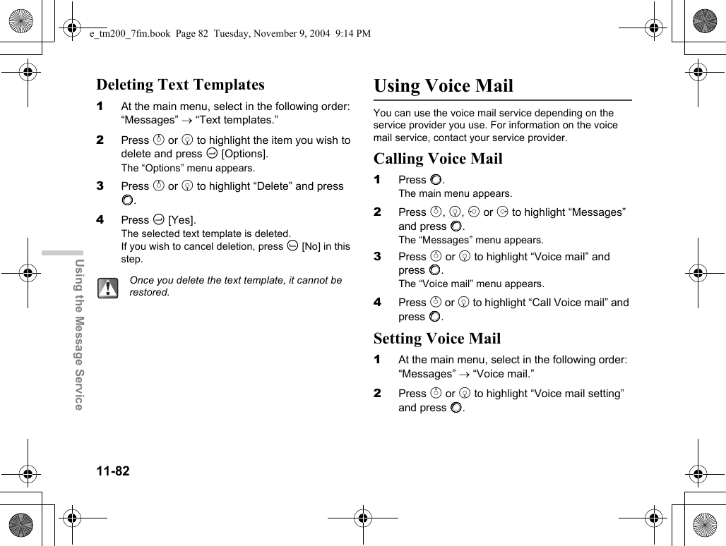 11-82Using the Message ServiceDeleting Text Templates1At the main menu, select in the following order: “Messages” → “Text templates.”2Press a or b to highlight the item you wish to delete and press C [Options].The “Options” menu appears.3Press a or b to highlight “Delete” and press B.4Press C [Yes].The selected text template is deleted.If you wish to cancel deletion, press A [No] in this step.Using Voice MailYou can use the voice mail service depending on the service provider you use. For information on the voice mail service, contact your service provider.Calling Voice Mail1Press B.The main menu appears.2Press a, b, c or d to highlight “Messages” and press B.The “Messages” menu appears.3Press a or b to highlight “Voice mail” and press B.The “Voice mail” menu appears.4Press a or b to highlight “Call Voice mail” and press B.Setting Voice Mail1At the main menu, select in the following order: “Messages” → “Voice mail.”2Press a or b to highlight “Voice mail setting” and press B.Once you delete the text template, it cannot be restored.e_tm200_7fm.book  Page 82  Tuesday, November 9, 2004  9:14 PM