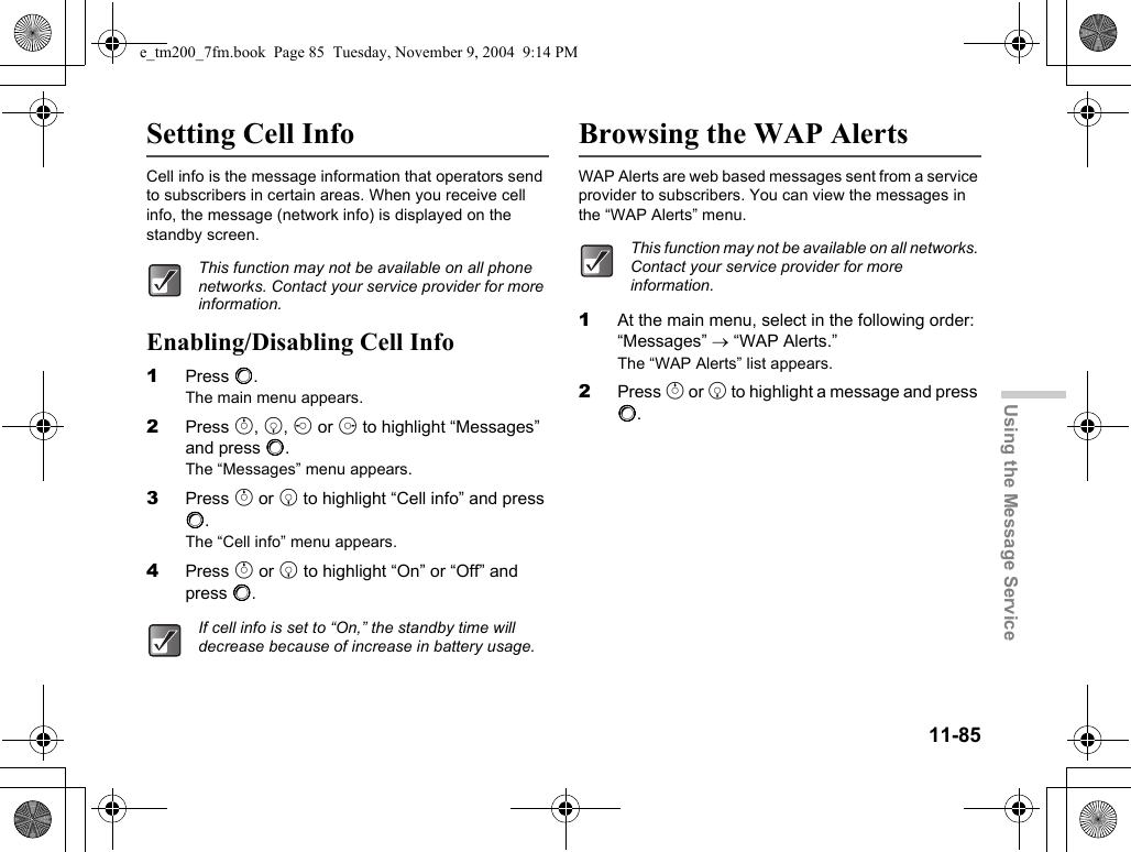 11-85Using the Message ServiceSetting Cell InfoCell info is the message information that operators send to subscribers in certain areas. When you receive cell info, the message (network info) is displayed on the standby screen.Enabling/Disabling Cell Info1Press B.The main menu appears.2Press a, b, c or d to highlight “Messages” and press B.The “Messages” menu appears.3Press a or b to highlight “Cell info” and press B.The “Cell info” menu appears.4Press a or b to highlight “On” or “Off” and press B.Browsing the WAP AlertsWAP Alerts are web based messages sent from a service provider to subscribers. You can view the messages in the “WAP Alerts” menu.1At the main menu, select in the following order: “Messages” → “WAP Alerts.”The “WAP Alerts” list appears.2Press a or b to highlight a message and press B.This function may not be available on all phone networks. Contact your service provider for more information.If cell info is set to “On,” the standby time will decrease because of increase in battery usage.This function may not be available on all networks. Contact your service provider for more information.e_tm200_7fm.book  Page 85  Tuesday, November 9, 2004  9:14 PM