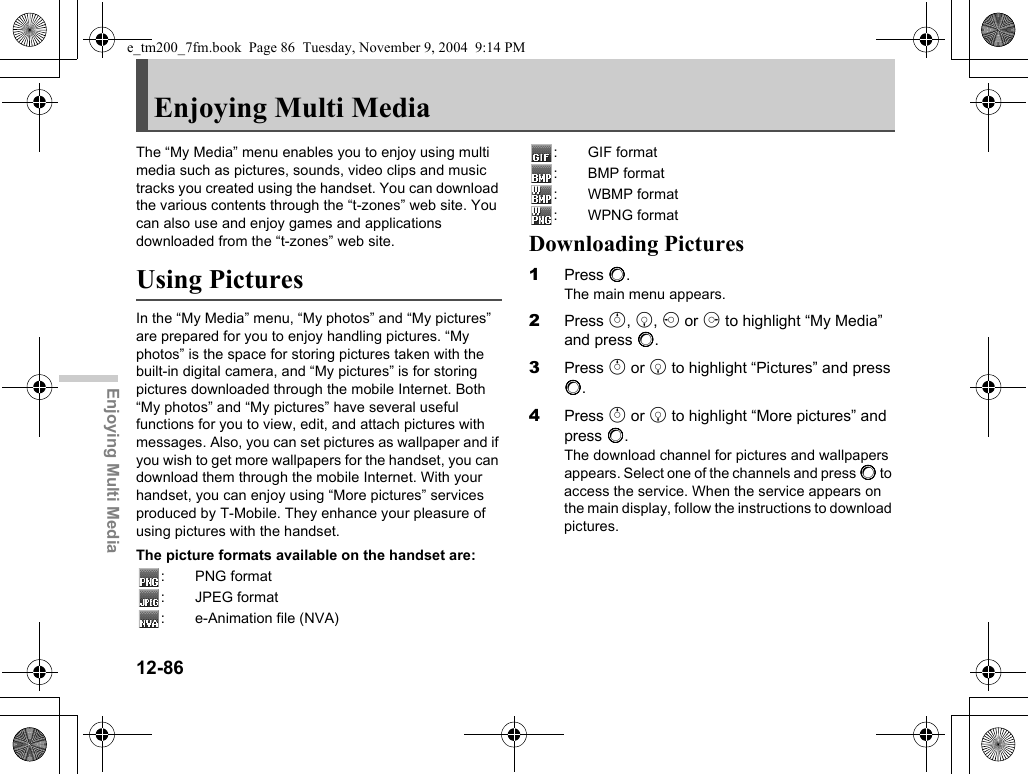 12-86Enjoying Multi MediaEnjoying Multi MediaThe “My Media” menu enables you to enjoy using multi media such as pictures, sounds, video clips and music tracks you created using the handset. You can download the various contents through the “t-zones” web site. You can also use and enjoy games and applications downloaded from the “t-zones” web site.Using PicturesIn the “My Media” menu, “My photos” and “My pictures” are prepared for you to enjoy handling pictures. “My photos” is the space for storing pictures taken with the built-in digital camera, and “My pictures” is for storing pictures downloaded through the mobile Internet. Both “My photos” and “My pictures” have several useful functions for you to view, edit, and attach pictures with messages. Also, you can set pictures as wallpaper and if you wish to get more wallpapers for the handset, you can download them through the mobile Internet. With your handset, you can enjoy using “More pictures” services produced by T-Mobile. They enhance your pleasure of using pictures with the handset.The picture formats available on the handset are::PNG format: JPEG format: e-Animation file (NVA): GIF format: BMP format: WBMP format: WPNG formatDownloading Pictures1Press B.The main menu appears.2Press a, b, c or d to highlight “My Media” and press B.3Press a or b to highlight “Pictures” and press B.4Press a or b to highlight “More pictures” and press B.The download channel for pictures and wallpapers appears. Select one of the channels and press B to access the service. When the service appears on the main display, follow the instructions to download pictures.e_tm200_7fm.book  Page 86  Tuesday, November 9, 2004  9:14 PM