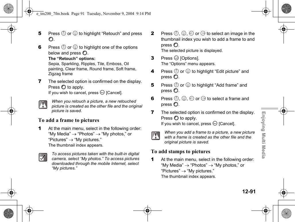 12-91Enjoying Multi Media5Press a or b to highlight “Retouch” and press B.6Press a or b to highlight one of the options below and press B.The “Retouch” options:Sepia, Sparkling, Ripples, Tile, Emboss, Oil painting, Clear frame, Round frame, Soft frame, Zigzag frame7The selected option is confirmed on the display. Press B to apply.If you wish to cancel, press A [Cancel].To add a frame to pictures1At the main menu, select in the following order: “My Media” → “Photos” → “My photos,” or “Pictures” → “My pictures.”The thumbnail index appears.2Press a, b, c or d to select an image in the thumbnail index you wish to add a frame to and press B.The selected picture is displayed.3Press C [Options].The “Options” menu appears.4Press a or b to highlight “Edit picture” and press B.5Press a or b to highlight “Add frame” and press B.6Press a, b, c or d to select a frame and press B.7The selected option is confirmed on the display. Press B to apply.If you wish to cancel, press A [Cancel].To add stamps to pictures1At the main menu, select in the following order: “My Media” → “Photos” → “My photos,” or “Pictures” → “My pictures.”The thumbnail index appears.When you retouch a picture, a new retouched picture is created as the other file and the original picture is saved.To access pictures taken with the built-in digital camera, select “My photos.” To access pictures downloaded through the mobile Internet, select “My pictures.”When you add a frame to a picture, a new picture with a frame is created as the other file and the original picture is saved.e_tm200_7fm.book  Page 91  Tuesday, November 9, 2004  9:14 PM