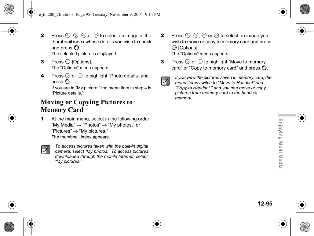 12-95Enjoying Multi Media2Press a, b, c or d to select an image in the thumbnail index whose details you wish to check and press B.The selected picture is displayed.3Press C [Options].The “Options” menu appears.4Press a or b to highlight “Photo details” and press B.If you are in “My picture,” the menu item in step 4 is “Picture details.”Moving or Copying Pictures to Memory Card1At the main menu, select in the following order: “My Media” → “Photos” → “My photos,” or “Pictures” → “My pictures.”The thumbnail index appears.2Press a, b, c or d to select an image you wish to move or copy to memory card and press C [Options].The “Options” menu appears.3Press a or b to highlight “Move to memory card” or “Copy to memory card” and press B.To access pictures taken with the built-in digital camera, select “My photos.” To access pictures downloaded through the mobile Internet, select “My pictures.”If you view the pictures saved in memory card, the menu items switch to “Move to Handset” and “Copy to Handset,” and you can move or copy pictures from memory card to the handset memory.e_tm200_7fm.book  Page 95  Tuesday, November 9, 2004  9:14 PM