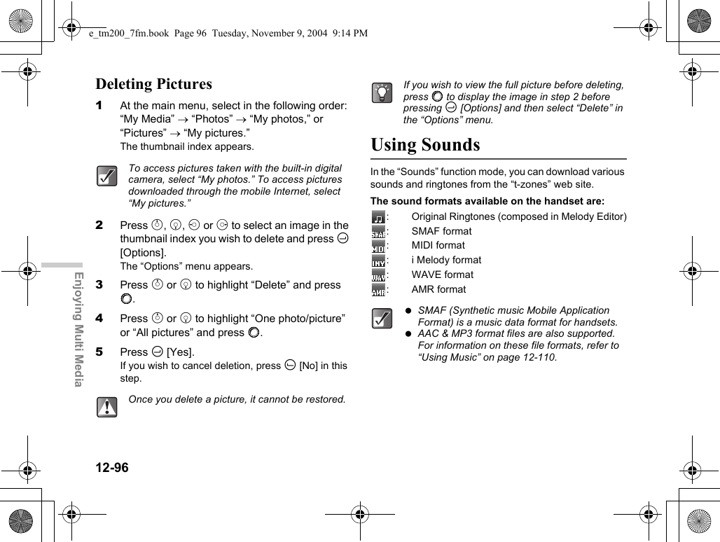 12-96Enjoying Multi MediaDeleting Pictures1At the main menu, select in the following order: “My Media” → “Photos” → “My photos,” or “Pictures” → “My pictures.”The thumbnail index appears.2Press a, b, c or d to select an image in the thumbnail index you wish to delete and press C [Options].The “Options” menu appears.3Press a or b to highlight “Delete” and press B.4Press a or b to highlight “One photo/picture” or “All pictures” and press B.5Press C [Yes].If you wish to cancel deletion, press A [No] in this step.Using SoundsIn the “Sounds” function mode, you can download various sounds and ringtones from the “t-zones” web site.The sound formats available on the handset are:: Original Ringtones (composed in Melody Editor):SMAF format: MIDI format: i Melody format: WAVE format: AMR formatTo access pictures taken with the built-in digital camera, select “My photos.” To access pictures downloaded through the mobile Internet, select “My pictures.”Once you delete a picture, it cannot be restored.If you wish to view the full picture before deleting, press B to display the image in step 2 before pressing C [Options] and then select “Delete” in the “Options” menu. SMAF (Synthetic music Mobile Application Format) is a music data format for handsets. AAC &amp; MP3 format files are also supported. For information on these file formats, refer to “Using Music” on page 12-110.e_tm200_7fm.book  Page 96  Tuesday, November 9, 2004  9:14 PM