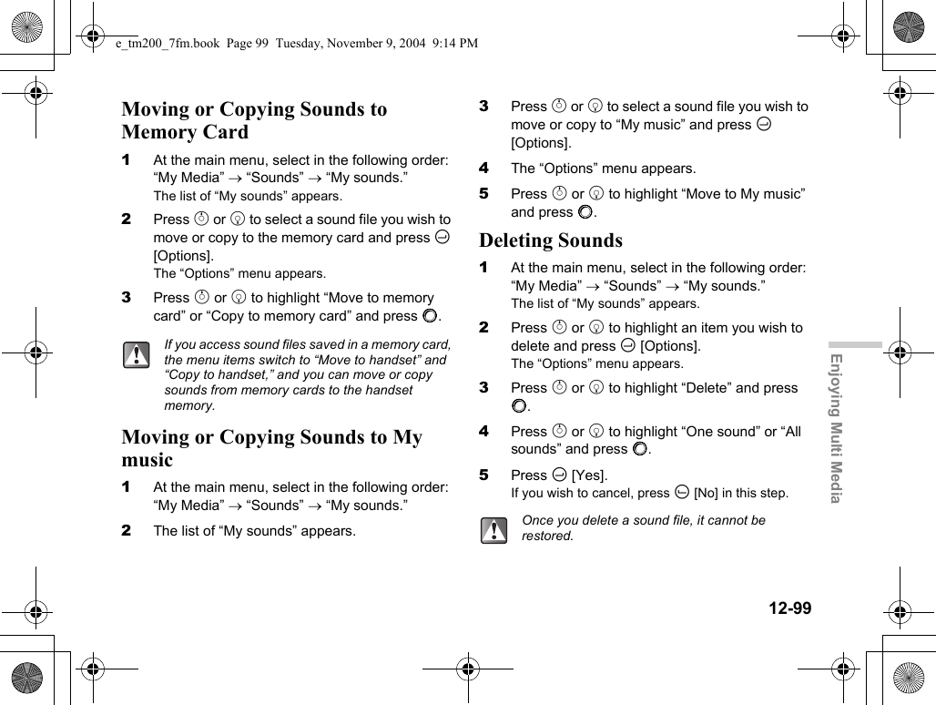 12-99Enjoying Multi MediaMoving or Copying Sounds to Memory Card1At the main menu, select in the following order: “My Media” → “Sounds” → “My sounds.”The list of “My sounds” appears.2Press a or b to select a sound file you wish to move or copy to the memory card and press C [Options].The “Options” menu appears.3Press a or b to highlight “Move to memory card” or “Copy to memory card” and press B.Moving or Copying Sounds to My music1At the main menu, select in the following order: “My Media” → “Sounds” → “My sounds.”2The list of “My sounds” appears.3Press a or b to select a sound file you wish to move or copy to “My music” and press C [Options].4The “Options” menu appears.5Press a or b to highlight “Move to My music” and press B.Deleting Sounds1At the main menu, select in the following order: “My Media” → “Sounds” → “My sounds.”The list of “My sounds” appears.2Press a or b to highlight an item you wish to delete and press C [Options].The “Options” menu appears.3Press a or b to highlight “Delete” and press B.4Press a or b to highlight “One sound” or “All sounds” and press B.5Press C [Yes].If you wish to cancel, press A [No] in this step.If you access sound files saved in a memory card, the menu items switch to “Move to handset” and “Copy to handset,” and you can move or copy sounds from memory cards to the handset memory.Once you delete a sound file, it cannot be restored.e_tm200_7fm.book  Page 99  Tuesday, November 9, 2004  9:14 PM