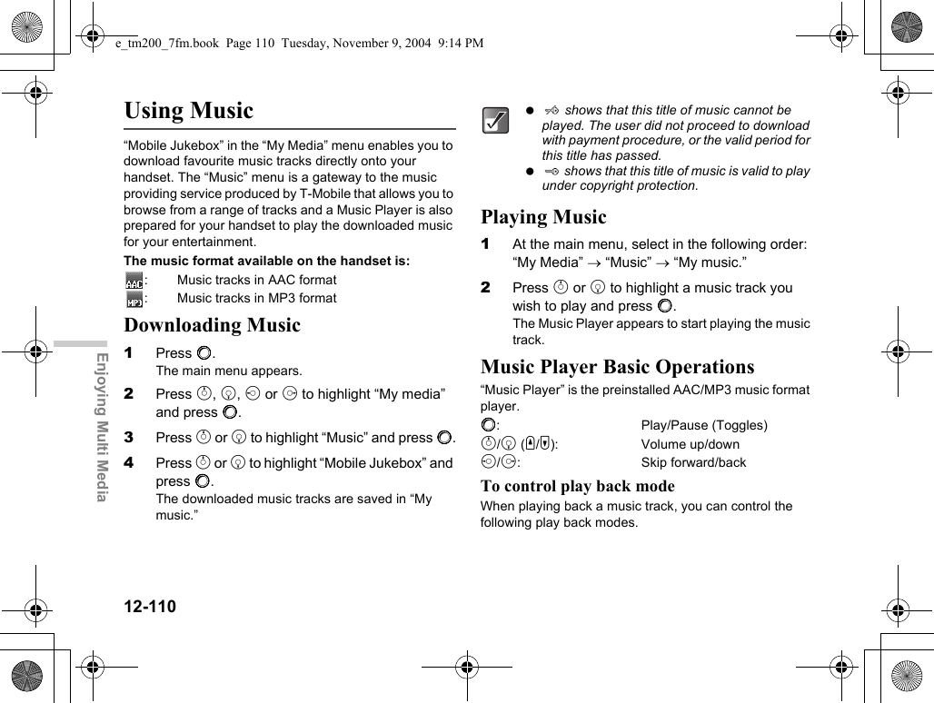 12-110Enjoying Multi MediaUsing Music“Mobile Jukebox” in the “My Media” menu enables you to download favourite music tracks directly onto your handset. The “Music” menu is a gateway to the music providing service produced by T-Mobile that allows you to browse from a range of tracks and a Music Player is also prepared for your handset to play the downloaded music for your entertainment.The music format available on the handset is:: Music tracks in AAC format: Music tracks in MP3 formatDownloading Music1Press B.The main menu appears.2Press a, b, c or d to highlight “My media” and press B.3Press a or b to highlight “Music” and press B.4Press a or b to highlight “Mobile Jukebox” and press B.The downloaded music tracks are saved in “My music.”Playing Music1At the main menu, select in the following order: “My Media” → “Music” → “My music.”2Press a or b to highlight a music track you wish to play and press B.The Music Player appears to start playing the music track.Music Player Basic Operations“Music Player” is the preinstalled AAC/MP3 music format player.B: Play/Pause (Toggles)a/b (V/W): Volume up/downc/d: Skip forward/backTo control play back modeWhen playing back a music track, you can control the following play back modes.  shows that this title of music cannot be played. The user did not proceed to download with payment procedure, or the valid period for this title has passed.  shows that this title of music is valid to play under copyright protection.e_tm200_7fm.book  Page 110  Tuesday, November 9, 2004  9:14 PM