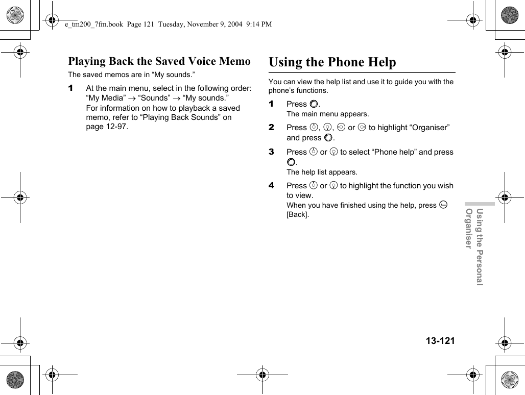 13-121Using the Personal OrganiserPlaying Back the Saved Voice MemoThe saved memos are in “My sounds.”1At the main menu, select in the following order: “My Media” → “Sounds” → “My sounds.”For information on how to playback a saved memo, refer to “Playing Back Sounds” on page 12-97.Using the Phone HelpYou can view the help list and use it to guide you with the phone’s functions.1Press B.The main menu appears.2Press a, b, c or d to highlight “Organiser” and press B.3Press a or b to select “Phone help” and press B.The help list appears.4Press a or b to highlight the function you wish to view.When you have finished using the help, press A [Back].e_tm200_7fm.book  Page 121  Tuesday, November 9, 2004  9:14 PM