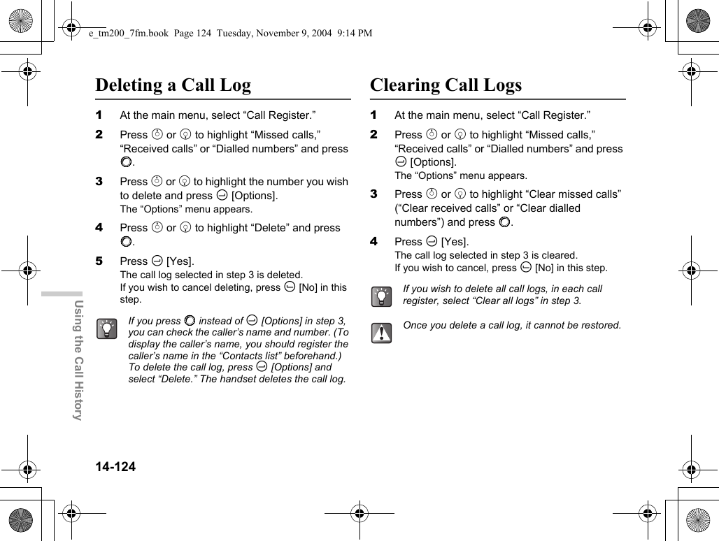 14-124Using the Call HistoryDeleting a Call Log1At the main menu, select “Call Register.”2Press a or b to highlight “Missed calls,” “Received calls” or “Dialled numbers” and press B.3Press a or b to highlight the number you wish to delete and press C [Options].The “Options” menu appears.4Press a or b to highlight “Delete” and press B.5Press C [Yes].The call log selected in step 3 is deleted.If you wish to cancel deleting, press A [No] in this step.Clearing Call Logs1At the main menu, select “Call Register.”2Press a or b to highlight “Missed calls,” “Received calls” or “Dialled numbers” and press C [Options].The “Options” menu appears.3Press a or b to highlight “Clear missed calls” (“Clear received calls” or “Clear dialled numbers”) and press B.4Press C [Yes].The call log selected in step 3 is cleared.If you wish to cancel, press A [No] in this step.If you press B instead of C [Options] in step 3, you can check the caller’s name and number. (To display the caller’s name, you should register the caller’s name in the “Contacts list” beforehand.) To delete the call log, press C [Options] and select “Delete.” The handset deletes the call log.If you wish to delete all call logs, in each call register, select “Clear all logs” in step 3.Once you delete a call log, it cannot be restored.e_tm200_7fm.book  Page 124  Tuesday, November 9, 2004  9:14 PM