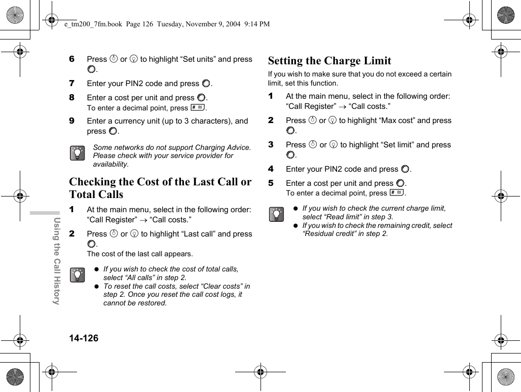 14-126Using the Call History6Press a or b to highlight “Set units” and press B.7Enter your PIN2 code and press B.8Enter a cost per unit and press B.To enter a decimal point, press R.9Enter a currency unit (up to 3 characters), and press B.Checking the Cost of the Last Call or Total Calls1At the main menu, select in the following order: “Call Register” → “Call costs.”2Press a or b to highlight “Last call” and press B.The cost of the last call appears.Setting the Charge LimitIf you wish to make sure that you do not exceed a certain limit, set this function.1At the main menu, select in the following order: “Call Register” → “Call costs.”2Press a or b to highlight “Max cost” and press B.3Press a or b to highlight “Set limit” and press B.4Enter your PIN2 code and press B.5Enter a cost per unit and press B.To enter a decimal point, press R.Some networks do not support Charging Advice. Please check with your service provider for availability. If you wish to check the cost of total calls, select “All calls” in step 2. To reset the call costs, select “Clear costs” in step 2. Once you reset the call cost logs, it cannot be restored. If you wish to check the current charge limit, select “Read limit” in step 3. If you wish to check the remaining credit, select “Residual credit” in step 2.e_tm200_7fm.book  Page 126  Tuesday, November 9, 2004  9:14 PM