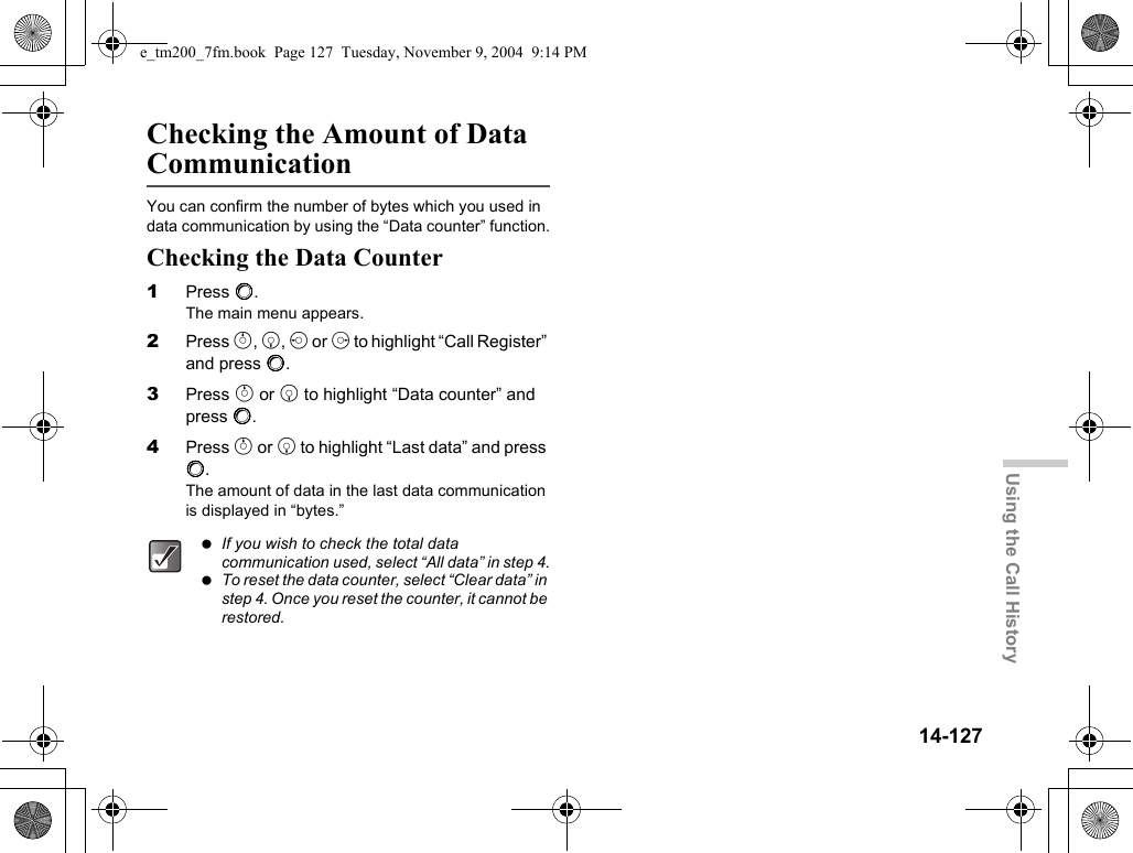 14-127Using the Call HistoryChecking the Amount of Data CommunicationYou can confirm the number of bytes which you used in data communication by using the “Data counter” function.Checking the Data Counter1Press B.The main menu appears.2Press a, b, c or d to highlight “Call Register” and press B.3Press a or b to highlight “Data counter” and press B.4Press a or b to highlight “Last data” and press B.The amount of data in the last data communication is displayed in “bytes.” If you wish to check the total data communication used, select “All data” in step 4. To reset the data counter, select “Clear data” in step 4. Once you reset the counter, it cannot be restored.e_tm200_7fm.book  Page 127  Tuesday, November 9, 2004  9:14 PM