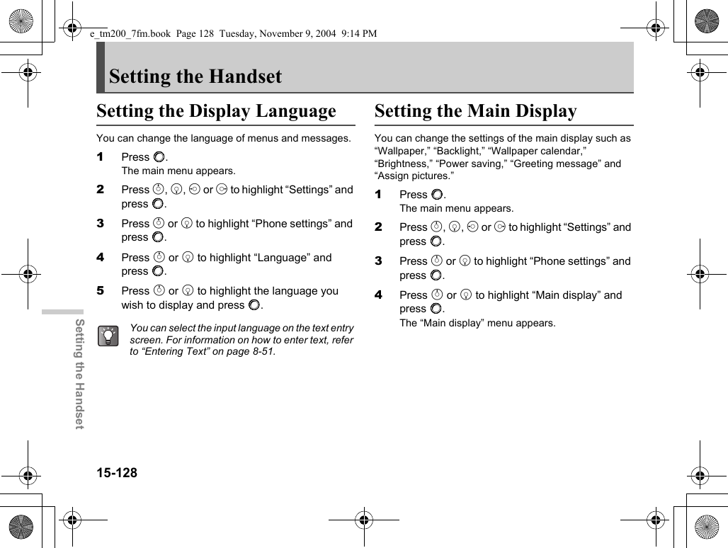 15-128Setting the HandsetSetting the HandsetSetting the Display LanguageYou can change the language of menus and messages.1Press B.The main menu appears.2Press a, b, c or d to highlight “Settings” and press B.3Press a or b to highlight “Phone settings” and press B.4Press a or b to highlight “Language” and press B.5Press a or b to highlight the language you wish to display and press B.Setting the Main DisplayYou can change the settings of the main display such as “Wallpaper,” “Backlight,” “Wallpaper calendar,” “Brightness,” “Power saving,” “Greeting message” and “Assign pictures.”1Press B.The main menu appears.2Press a, b, c or d to highlight “Settings” and press B.3Press a or b to highlight “Phone settings” and press B.4Press a or b to highlight “Main display” and press B.The “Main display” menu appears.You can select the input language on the text entry screen. For information on how to enter text, refer to “Entering Text” on page 8-51.e_tm200_7fm.book  Page 128  Tuesday, November 9, 2004  9:14 PM