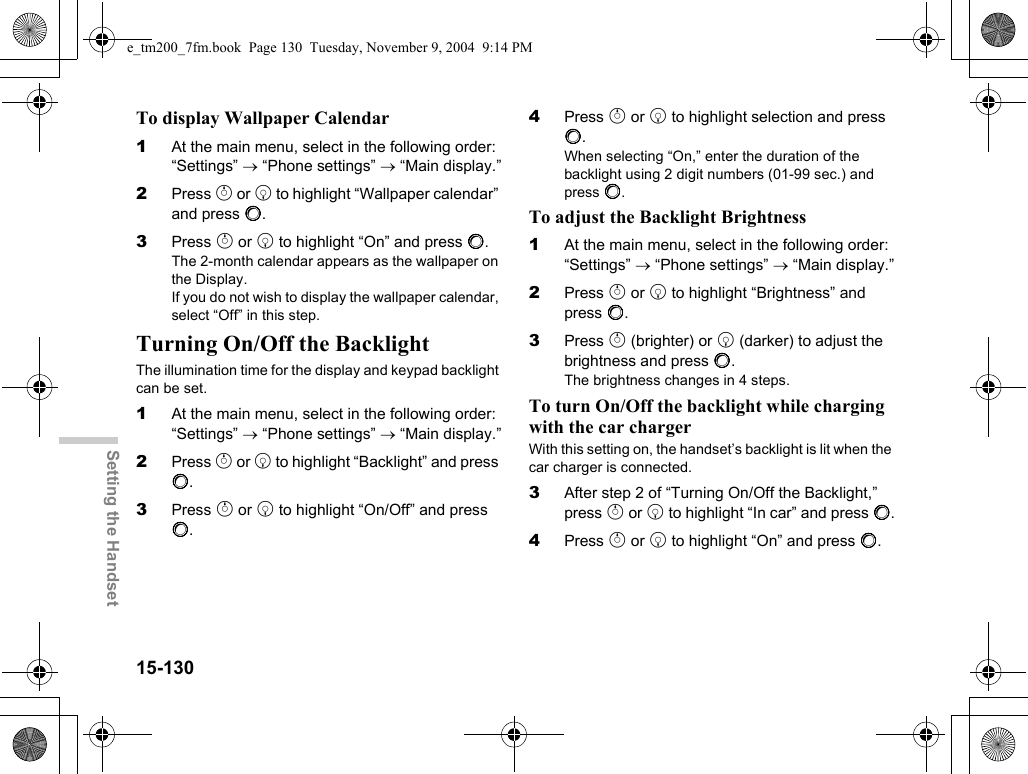 15-130Setting the HandsetTo display Wallpaper Calendar1At the main menu, select in the following order: “Settings” → “Phone settings” → “Main display.”2Press a or b to highlight “Wallpaper calendar” and press B.3Press a or b to highlight “On” and press B.The 2-month calendar appears as the wallpaper on the Display.If you do not wish to display the wallpaper calendar, select “Off” in this step.Turning On/Off the BacklightThe illumination time for the display and keypad backlight can be set.1At the main menu, select in the following order: “Settings” → “Phone settings” → “Main display.”2Press a or b to highlight “Backlight” and press B.3Press a or b to highlight “On/Off” and press B.4Press a or b to highlight selection and press B.When selecting “On,” enter the duration of the backlight using 2 digit numbers (01-99 sec.) and press B.To adjust the Backlight Brightness1At the main menu, select in the following order: “Settings” → “Phone settings” → “Main display.”2Press a or b to highlight “Brightness” and press B.3Press a (brighter) or b (darker) to adjust the brightness and press B.The brightness changes in 4 steps.To turn On/Off the backlight while charging with the car chargerWith this setting on, the handset’s backlight is lit when the car charger is connected.3After step 2 of “Turning On/Off the Backlight,” press a or b to highlight “In car” and press B.4Press a or b to highlight “On” and press B.e_tm200_7fm.book  Page 130  Tuesday, November 9, 2004  9:14 PM