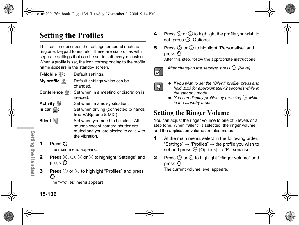 15-136Setting the HandsetSetting the ProfilesThis section describes the settings for sound such as ringtone, keypad tones, etc. These are six profiles with separate settings that can be set to suit every occasion. When a profile is set, the icon corresponding to the profile name appears in the standby screen.T-Mobile : Default settings.My profile  : Default settings which can be changed.Conference :Set when in a meeting or discretion is needed.Activity : Set when in a noisy situation.In car :Set when driving (connected to hands free EARphone &amp; MIC).Silent :Set when you need to be silent. All sounds except camera shutter are muted and you are alerted to calls with the vibration.1Press B.The main menu appears.2Press a, b, c or d to highlight “Settings” and press B.3Press a or b to highlight “Profiles” and press B.The “Profiles” menu appears.4Press a or b to highlight the profile you wish to set, press C [Options].5Press a or b to highlight “Personalise” and press B.After this step, follow the appropriate instructions.Setting the Ringer VolumeYou can adjust the ringer volume to one of 5 levels or a step tone. When “Silent” is selected, the ringer volume and the application volume are also muted.1At the main menu, select in the following order: “Settings” → “Profiles” → the profile you wish to set and press C [Options] → “Personalise.”2Press a or b to highlight “Ringer volume” and press B.The current volume level appears.After changing the settings, press C [Save]. If you wish to set the “Silent” profile, press and hold R for approximately 2 seconds while in the standby mode. You can display profiles by pressing d while in the standby mode.e_tm200_7fm.book  Page 136  Tuesday, November 9, 2004  9:14 PM