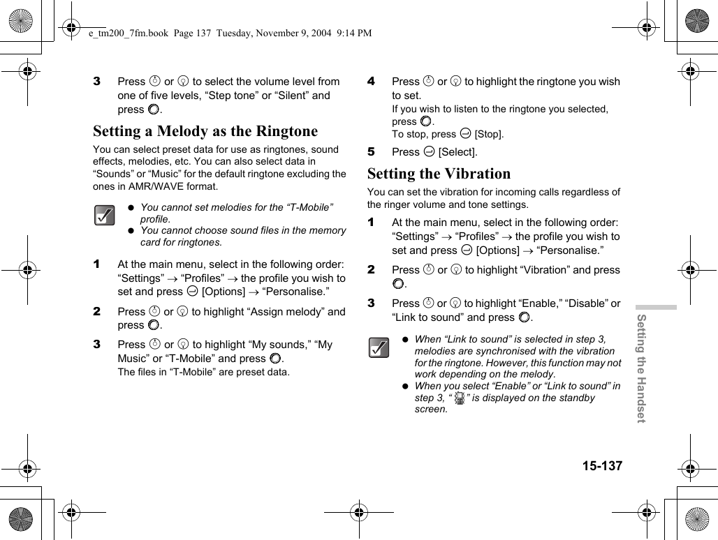 15-137Setting the Handset3Press a or b to select the volume level from one of five levels, “Step tone” or “Silent” and press B.Setting a Melody as the RingtoneYou can select preset data for use as ringtones, sound effects, melodies, etc. You can also select data in “Sounds” or “Music” for the default ringtone excluding the ones in AMR/WAVE format.1At the main menu, select in the following order: “Settings” → “Profiles” → the profile you wish to set and press C [Options] → “Personalise.”2Press a or b to highlight “Assign melody” and press B.3Press a or b to highlight “My sounds,” “My Music” or “T-Mobile” and press B.The files in “T-Mobile” are preset data.4Press a or b to highlight the ringtone you wish to set.If you wish to listen to the ringtone you selected, press B.To stop, press C [Stop].5Press C [Select].Setting the VibrationYou can set the vibration for incoming calls regardless of the ringer volume and tone settings.1At the main menu, select in the following order: “Settings” → “Profiles” → the profile you wish to set and press C [Options] → “Personalise.”2Press a or b to highlight “Vibration” and press B.3Press a or b to highlight “Enable,” “Disable” or “Link to sound” and press B. You cannot set melodies for the “T-Mobile” profile. You cannot choose sound files in the memory card for ringtones. When “Link to sound” is selected in step 3, melodies are synchronised with the vibration for the ringtone. However, this function may not work depending on the melody. When you select “Enable” or “Link to sound” in step 3, “ ” is displayed on the standby screen.e_tm200_7fm.book  Page 137  Tuesday, November 9, 2004  9:14 PM
