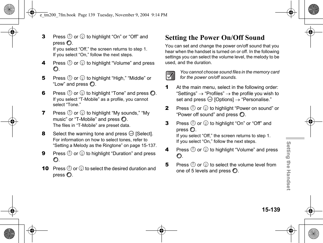 15-139Setting the Handset3Press a or b to highlight “On” or “Off” and press B.If you select “Off,” the screen returns to step 1.If you select “On,” follow the next steps.4Press a or b to highlight “Volume” and press B.5Press a or b to highlight “High,” “Middle” or “Low” and press B.6Press a or b to highlight “Tone” and press B.If you select “T-Mobile” as a profile, you cannot select “Tone.”7Press a or b to highlight “My sounds,” “My music” or “T-Mobile” and press B.The files in “T-Mobile” are preset data.8Select the warning tone and press C [Select].For information on how to select tones, refer to “Setting a Melody as the Ringtone” on page 15-137.9Press a or b to highlight “Duration” and press B.10 Press a or b to select the desired duration and press B.Setting the Power On/Off SoundYou can set and change the power on/off sound that you hear when the handset is turned on or off. In the following settings you can select the volume level, the melody to be used, and the duration.1At the main menu, select in the following order: “Settings” → “Profiles” → the profile you wish to set and press C [Options] → “Personalise.”2Press a or b to highlight “Power on sound” or “Power off sound” and press B.3Press a or b to highlight “On” or “Off” and press B.If you select “Off,” the screen returns to step 1.If you select “On,” follow the next steps.4Press a or b to highlight “Volume” and press B.5Press a or b to select the volume level from one of 5 levels and press B.You cannot choose sound files in the memory card for the power on/off sounds.e_tm200_7fm.book  Page 139  Tuesday, November 9, 2004  9:14 PM