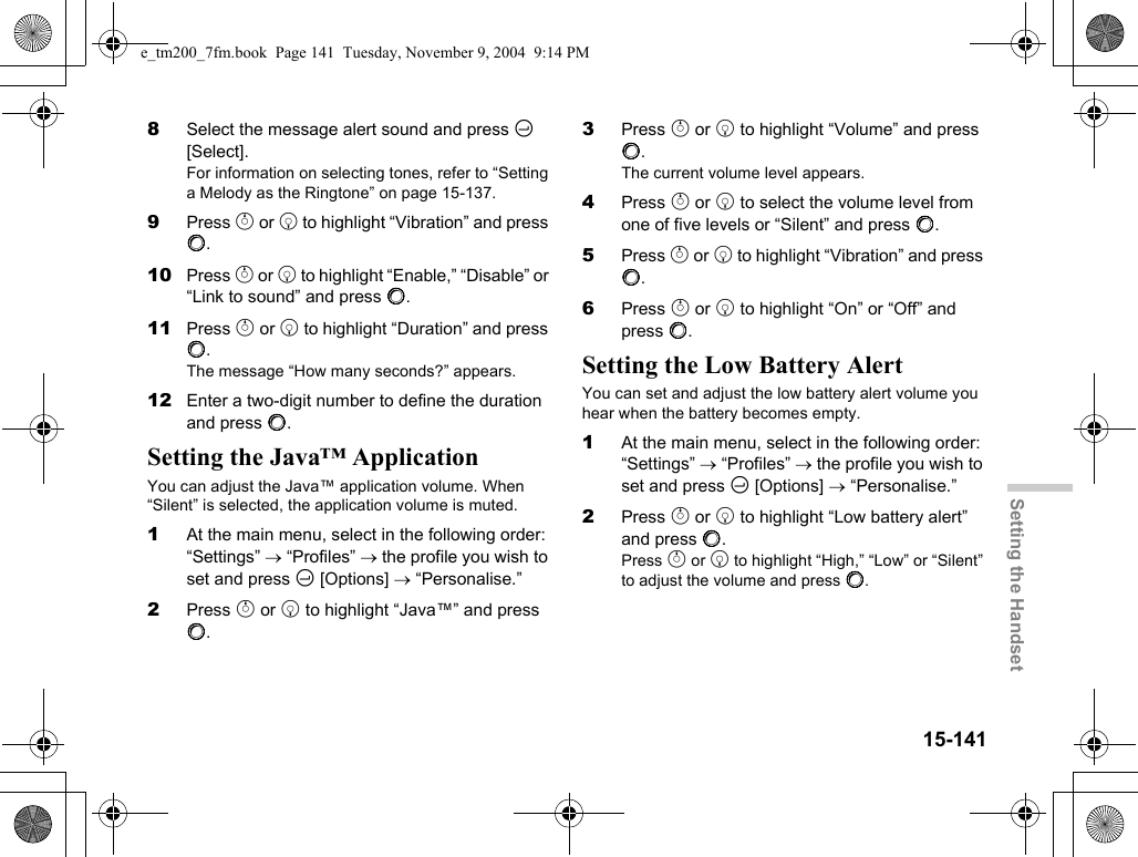 15-141Setting the Handset8Select the message alert sound and press C [Select].For information on selecting tones, refer to “Setting a Melody as the Ringtone” on page 15-137.9Press a or b to highlight “Vibration” and press B.10 Press a or b to highlight “Enable,” “Disable” or “Link to sound” and press B.11 Press a or b to highlight “Duration” and press B.The message “How many seconds?” appears.12 Enter a two-digit number to define the duration and press B.Setting the Java™ ApplicationYou can adjust the Java™ application volume. When “Silent” is selected, the application volume is muted.1At the main menu, select in the following order: “Settings” → “Profiles” → the profile you wish to set and press C [Options] → “Personalise.”2Press a or b to highlight “Java™” and press B.3Press a or b to highlight “Volume” and press B.The current volume level appears.4Press a or b to select the volume level from one of five levels or “Silent” and press B.5Press a or b to highlight “Vibration” and press B.6Press a or b to highlight “On” or “Off” and press B.Setting the Low Battery AlertYou can set and adjust the low battery alert volume you hear when the battery becomes empty.1At the main menu, select in the following order: “Settings” → “Profiles” → the profile you wish to set and press C [Options] → “Personalise.”2Press a or b to highlight “Low battery alert” and press B.Press a or b to highlight “High,” “Low” or “Silent” to adjust the volume and press B.e_tm200_7fm.book  Page 141  Tuesday, November 9, 2004  9:14 PM