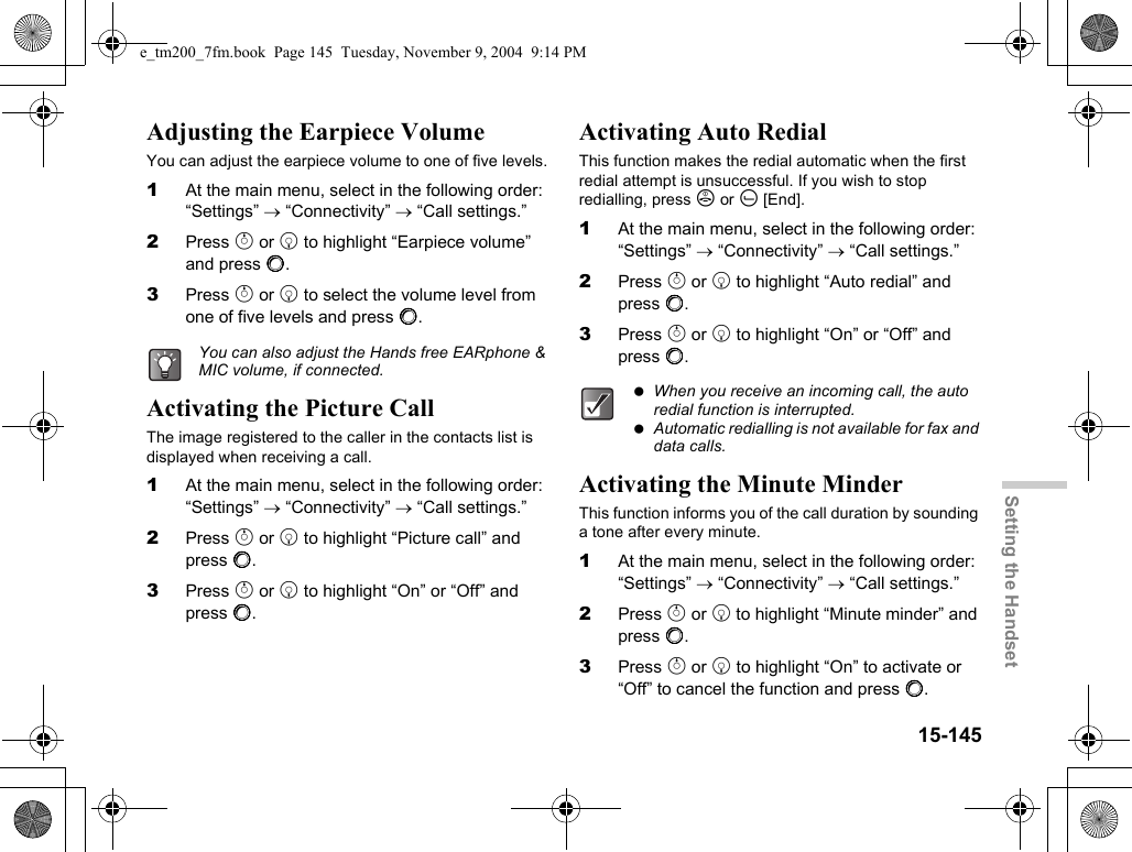 15-145Setting the HandsetAdjusting the Earpiece VolumeYou can adjust the earpiece volume to one of five levels.1At the main menu, select in the following order: “Settings” → “Connectivity” → “Call settings.”2Press a or b to highlight “Earpiece volume” and press B.3Press a or b to select the volume level from one of five levels and press B.Activating the Picture CallThe image registered to the caller in the contacts list is displayed when receiving a call.1At the main menu, select in the following order: “Settings” → “Connectivity” → “Call settings.”2Press a or b to highlight “Picture call” and press B.3Press a or b to highlight “On” or “Off” and press B.Activating Auto RedialThis function makes the redial automatic when the first redial attempt is unsuccessful. If you wish to stop redialling, press F or A [End].1At the main menu, select in the following order: “Settings” → “Connectivity” → “Call settings.”2Press a or b to highlight “Auto redial” and press B.3Press a or b to highlight “On” or “Off” and press B.Activating the Minute MinderThis function informs you of the call duration by sounding a tone after every minute.1At the main menu, select in the following order: “Settings” → “Connectivity” → “Call settings.”2Press a or b to highlight “Minute minder” and press B.3Press a or b to highlight “On” to activate or “Off” to cancel the function and press B.You can also adjust the Hands free EARphone &amp; MIC volume, if connected. When you receive an incoming call, the auto redial function is interrupted. Automatic redialling is not available for fax and data calls.e_tm200_7fm.book  Page 145  Tuesday, November 9, 2004  9:14 PM