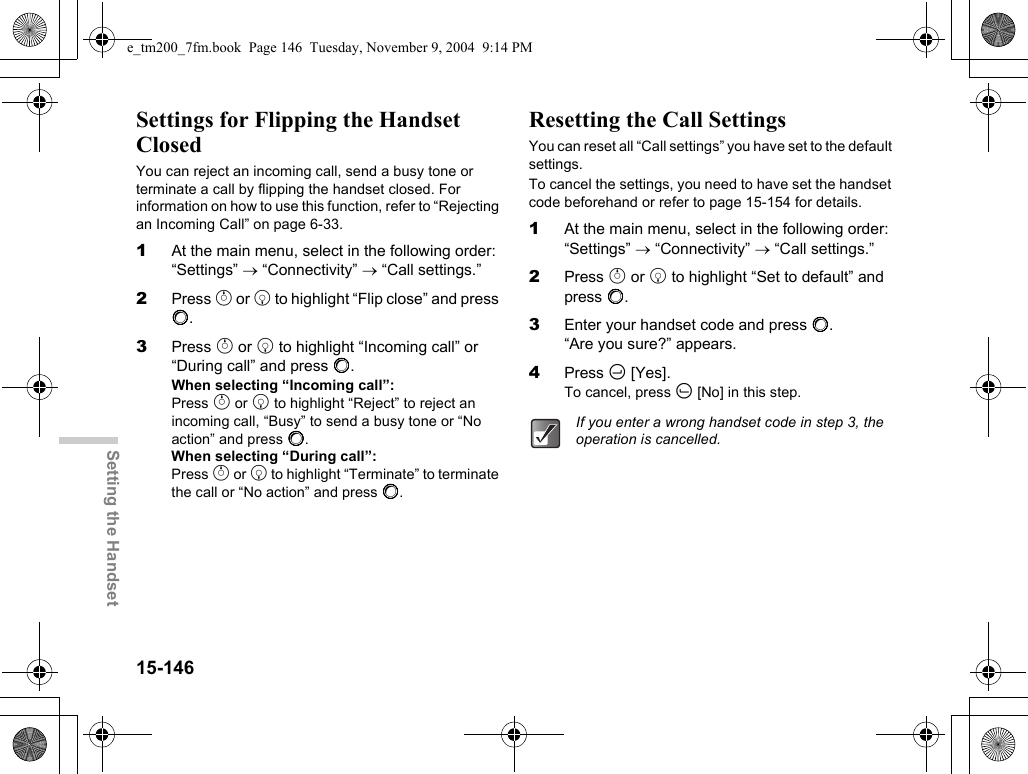 15-146Setting the HandsetSettings for Flipping the Handset ClosedYou can reject an incoming call, send a busy tone or terminate a call by flipping the handset closed. For information on how to use this function, refer to “Rejecting an Incoming Call” on page 6-33.1At the main menu, select in the following order: “Settings” → “Connectivity” → “Call settings.”2Press a or b to highlight “Flip close” and press B.3Press a or b to highlight “Incoming call” or “During call” and press B.When selecting “Incoming call”:Press a or b to highlight “Reject” to reject an incoming call, “Busy” to send a busy tone or “No action” and press B.When selecting “During call”:Press a or b to highlight “Terminate” to terminate the call or “No action” and press B.Resetting the Call SettingsYou can reset all “Call settings” you have set to the default settings.To cancel the settings, you need to have set the handset code beforehand or refer to page 15-154 for details.1At the main menu, select in the following order: “Settings” → “Connectivity” → “Call settings.”2Press a or b to highlight “Set to default” and press B.3Enter your handset code and press B. “Are you sure?” appears.4Press C [Yes].To cancel, press A [No] in this step.If you enter a wrong handset code in step 3, the operation is cancelled.e_tm200_7fm.book  Page 146  Tuesday, November 9, 2004  9:14 PM