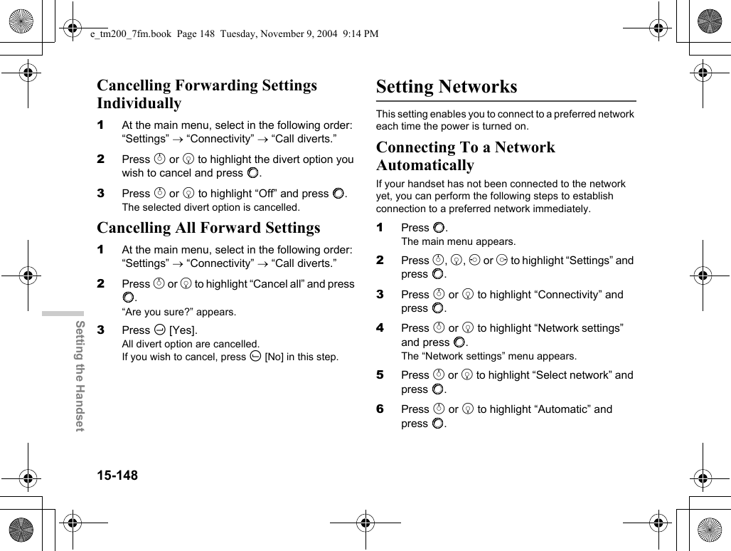 15-148Setting the HandsetCancelling Forwarding Settings Individually1At the main menu, select in the following order: “Settings” → “Connectivity” → “Call diverts.”2Press a or b to highlight the divert option you wish to cancel and press B.3Press a or b to highlight “Off” and press B.The selected divert option is cancelled.Cancelling All Forward Settings1At the main menu, select in the following order: “Settings” → “Connectivity” → “Call diverts.”2Press a or b to highlight “Cancel all” and press B.“Are you sure?” appears.3Press C [Yes].All divert option are cancelled.If you wish to cancel, press A [No] in this step.Setting NetworksThis setting enables you to connect to a preferred network each time the power is turned on.Connecting To a Network AutomaticallyIf your handset has not been connected to the network yet, you can perform the following steps to establish connection to a preferred network immediately.1Press B.The main menu appears.2Press a, b, c or d to highlight “Settings” and press B.3Press a or b to highlight “Connectivity” and press B.4Press a or b to highlight “Network settings” and press B.The “Network settings” menu appears.5Press a or b to highlight “Select network” and press B.6Press a or b to highlight “Automatic” and press B.e_tm200_7fm.book  Page 148  Tuesday, November 9, 2004  9:14 PM