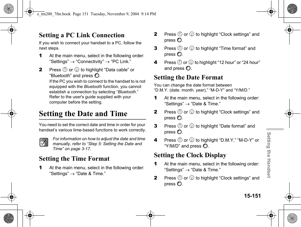 15-151Setting the HandsetSetting a PC Link ConnectionIf you wish to connect your handset to a PC, follow the next steps.1At the main menu, select in the following order: “Settings” → “Connectivity” → “PC Link.”2Press a or b to highlight “Data cable” or “Bluetooth” and press B.If the PC you wish to connect to the handset to is not equipped with the Bluetooth function, you cannot establish a connection by selecting “Bluetooth.” Refer to the user&apos;s guide supplied with your computer before the setting.Setting the Date and TimeYou need to set the correct date and time in order for your handset’s various time-based functions to work correctly.Setting the Time Format1At the main menu, select in the following order: “Settings” → “Date &amp; Time.”2Press a or b to highlight “Clock settings” and press B.3Press a or b to highlight “Time format” and press B.4Press a or b to highlight “12 hour” or “24 hour” and press B.Setting the Date FormatYou can change the date format between “D.M.Y. (date. month. year),” “M-D-Y” and “Y/M/D.”1At the main menu, select in the following order: “Settings” → “Date &amp; Time.”2Press a or b to highlight “Clock settings” and press B.3Press a or b to highlight “Date format” and press B.4Press a or b to highlight “D.M.Y,” “M-D-Y” or “Y/M/D” and press B.Setting the Clock Display1At the main menu, select in the following order: “Settings” → “Date &amp; Time.”2Press a or b to highlight “Clock settings” and press B.For information on how to adjust the date and time manually, refer to “Step 5: Setting the Date and Time” on page 3-17.e_tm200_7fm.book  Page 151  Tuesday, November 9, 2004  9:14 PM
