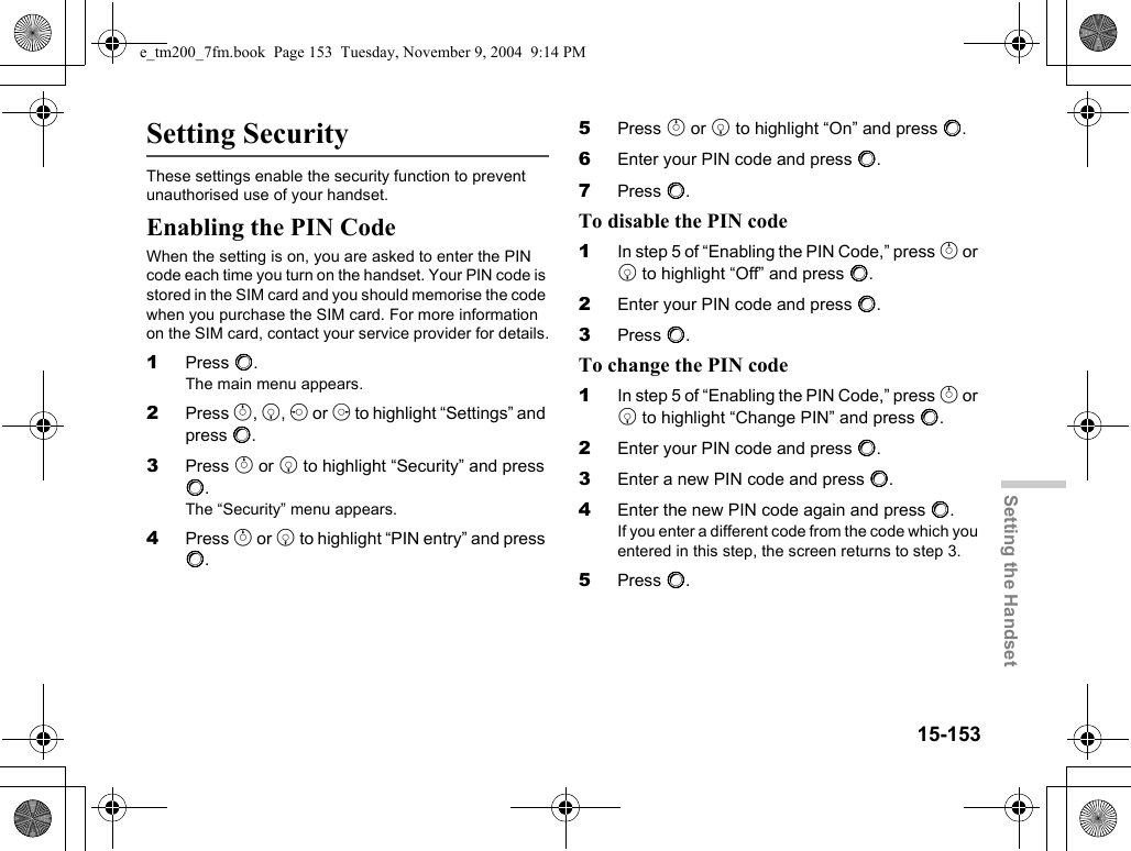 15-153Setting the HandsetSetting SecurityThese settings enable the security function to prevent unauthorised use of your handset.Enabling the PIN CodeWhen the setting is on, you are asked to enter the PIN code each time you turn on the handset. Your PIN code is stored in the SIM card and you should memorise the code when you purchase the SIM card. For more information on the SIM card, contact your service provider for details.1Press B.The main menu appears.2Press a, b, c or d to highlight “Settings” and press B.3Press a or b to highlight “Security” and press B.The “Security” menu appears.4Press a or b to highlight “PIN entry” and press B.5Press a or b to highlight “On” and press B.6Enter your PIN code and press B.7Press B.To disable the PIN code1In step 5 of “Enabling the PIN Code,” press a or b to highlight “Off” and press B.2Enter your PIN code and press B.3Press B.To change the PIN code1In step 5 of “Enabling the PIN Code,” press a or b to highlight “Change PIN” and press B.2Enter your PIN code and press B.3Enter a new PIN code and press B.4Enter the new PIN code again and press B.If you enter a different code from the code which you entered in this step, the screen returns to step 3.5Press B.e_tm200_7fm.book  Page 153  Tuesday, November 9, 2004  9:14 PM