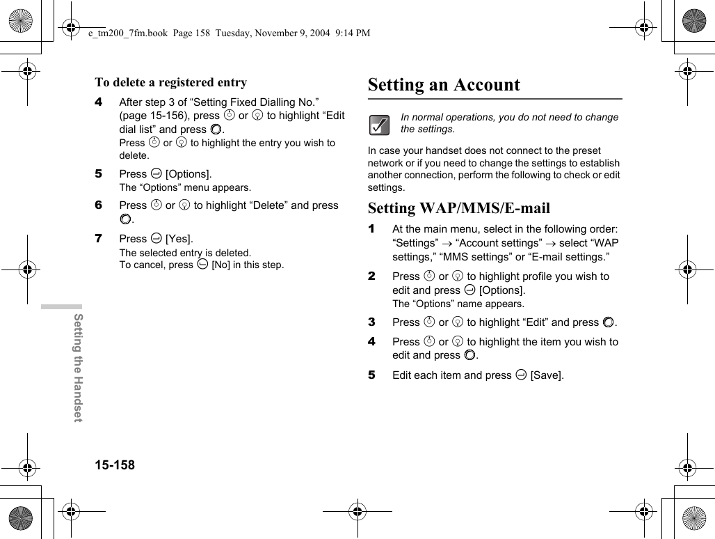 15-158Setting the HandsetTo delete a registered entry4After step 3 of “Setting Fixed Dialling No.” (page 15-156), press a or b to highlight “Edit dial list” and press B.Press a or b to highlight the entry you wish to delete.5Press C [Options].The “Options” menu appears.6Press a or b to highlight “Delete” and press B.7Press C [Yes].The selected entry is deleted.To cancel, press A [No] in this step.Setting an AccountIn case your handset does not connect to the preset network or if you need to change the settings to establish another connection, perform the following to check or edit settings.Setting WAP/MMS/E-mail1At the main menu, select in the following order: “Settings” → “Account settings” → select “WAP settings,” “MMS settings” or “E-mail settings.”2Press a or b to highlight profile you wish to edit and press C [Options].The “Options” name appears.3Press a or b to highlight “Edit” and press B.4Press a or b to highlight the item you wish to edit and press B.5Edit each item and press C [Save].In normal operations, you do not need to change the settings.e_tm200_7fm.book  Page 158  Tuesday, November 9, 2004  9:14 PM