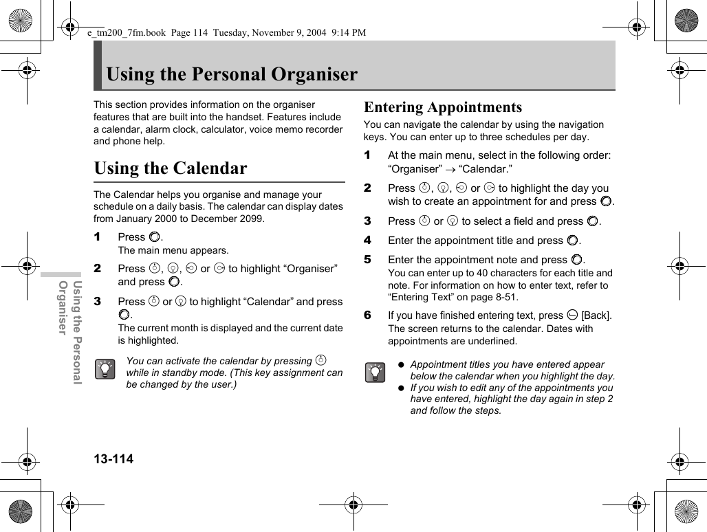 13-114Using the Personal OrganiserUsing the Personal OrganiserThis section provides information on the organiser features that are built into the handset. Features include a calendar, alarm clock, calculator, voice memo recorder and phone help.Using the CalendarThe Calendar helps you organise and manage your schedule on a daily basis. The calendar can display dates from January 2000 to December 2099.1Press B.The main menu appears.2Press a, b, c or d to highlight “Organiser” and press B.3Press a or b to highlight “Calendar” and press B.The current month is displayed and the current date is highlighted.Entering AppointmentsYou can navigate the calendar by using the navigation keys. You can enter up to three schedules per day.1At the main menu, select in the following order: “Organiser” → “Calendar.”2Press a, b, c or d to highlight the day you wish to create an appointment for and press B.3Press a or b to select a field and press B.4Enter the appointment title and press B.5Enter the appointment note and press B.You can enter up to 40 characters for each title and note. For information on how to enter text, refer to “Entering Text” on page 8-51.6If you have finished entering text, press A [Back].The screen returns to the calendar. Dates with appointments are underlined.You can activate the calendar by pressing a while in standby mode. (This key assignment can be changed by the user.) Appointment titles you have entered appear below the calendar when you highlight the day. If you wish to edit any of the appointments you have entered, highlight the day again in step 2 and follow the steps.e_tm200_7fm.book  Page 114  Tuesday, November 9, 2004  9:14 PM