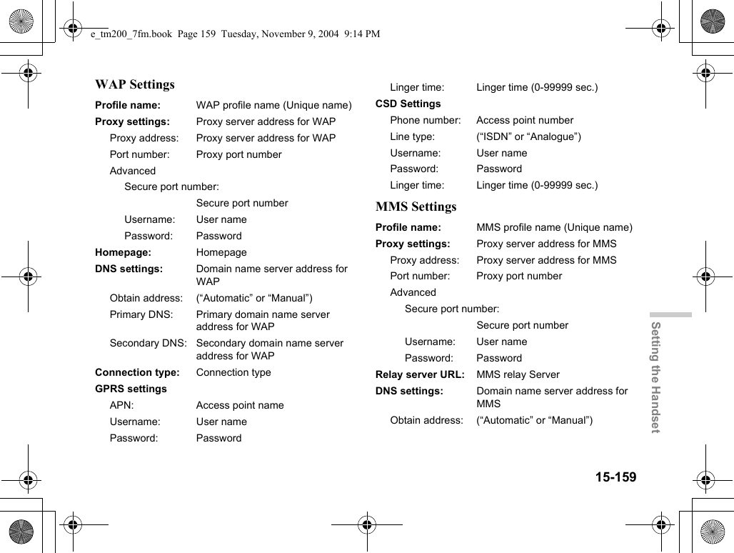 15-159Setting the HandsetWAP SettingsMMS SettingsProfile name: WAP profile name (Unique name)Proxy settings: Proxy server address for WAPProxy address: Proxy server address for WAPPort number: Proxy port numberAdvancedSecure port number:Secure port numberUsername: User namePassword: PasswordHomepage: HomepageDNS settings: Domain name server address for WAPObtain address: (“Automatic” or “Manual”)Primary DNS: Primary domain name server address for WAPSecondary DNS: Secondary domain name server address for WAPConnection type: Connection typeGPRS settingsAPN: Access point nameUsername: User namePassword: PasswordLinger time: Linger time (0-99999 sec.)CSD SettingsPhone number: Access point numberLine type: (“ISDN” or “Analogue”)Username: User namePassword: PasswordLinger time: Linger time (0-99999 sec.)Profile name: MMS profile name (Unique name)Proxy settings: Proxy server address for MMSProxy address: Proxy server address for MMSPort number: Proxy port numberAdvancedSecure port number:Secure port numberUsername: User namePassword: PasswordRelay server URL: MMS relay ServerDNS settings: Domain name server address for MMSObtain address: (“Automatic” or “Manual”)e_tm200_7fm.book  Page 159  Tuesday, November 9, 2004  9:14 PM