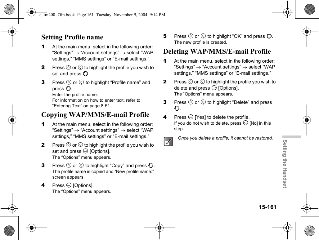 15-161Setting the HandsetSetting Profile name1At the main menu, select in the following order: “Settings” → “Account settings” → select “WAP settings,” “MMS settings” or “E-mail settings.”2Press a or b to highlight the profile you wish to set and press B.3Press a or b to highlight “Profile name” and press B.Enter the profile name.For information on how to enter text, refer to “Entering Text” on page 8-51.Copying WAP/MMS/E-mail Profile1At the main menu, select in the following order: “Settings” → “Account settings” → select “WAP settings,” “MMS settings” or “E-mail settings.”2Press a or b to highlight the profile you wish to set and press C [Options].The “Options” menu appears.3Press a or b to highlight “Copy” and press B.The profile name is copied and “New profile name:” screen appears.4Press C [Options].The “Options” menu appears.5Press a or b to highlight “OK” and press B.The new profile is created.Deleting WAP/MMS/E-mail Profile1At the main menu, select in the following order: “Settings” → “Account settings” → select “WAP settings,” “MMS settings” or “E-mail settings.”2Press a or b to highlight the profile you wish to delete and press C [Options].The “Options” menu appears.3Press a or b to highlight “Delete” and press B.4Press C [Yes] to delete the profile.If you do not wish to delete, press A [No] in this step.Once you delete a profile, it cannot be restored.e_tm200_7fm.book  Page 161  Tuesday, November 9, 2004  9:14 PM