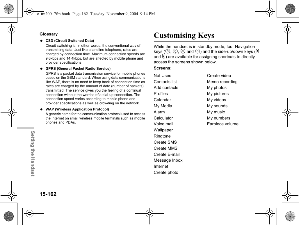 15-162Setting the HandsetGlossary CSD (Circuit Switched Data)Circuit switching is, in other words, the conventional way of transmitting data. Just like a landline telephone, rates are charged by connection time. Maximum connection speeds are 9.6kbps and 14.4kbps, but are affected by mobile phone and provider specifications. GPRS (General Packet Radio Service)GPRS is a packet data transmission service for mobile phones based on the GSM standard. When using data communications like WAP, there is no need to keep track of connection time as rates are charged by the amount of data (number of packets) transmitted. The service gives you the feeling of a continual connection without the worries of a dial-up connection. The connection speed varies according to mobile phone and provider specifications as well as crowding on the network. WAP (Wireless Application Protocol)A generic name for the communication protocol used to access the Internet on small wireless mobile terminals such as mobile phones and PDAs.Customising KeysWhile the handset is in standby mode, four Navigation keys (a, b, c and d) and the side-up/down keys (V and W) are available for assigning shortcuts to directly access the screens shown below.Screens:Not Used Create videoContacts list Memo recordingAdd contacts My photosProfiles My picturesCalendar My videosMy Media My soundsAlarm My musicCalculator My numbersVoice mail Earpiece volumeWallpaperRingtoneCreate SMSCreate MMSCreate E-mailMessage InboxInternetCreate photoe_tm200_7fm.book  Page 162  Tuesday, November 9, 2004  9:14 PM