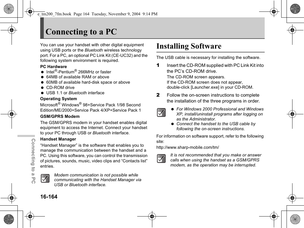 16-164Connecting to a PCConnecting to a PCYou can use your handset with other digital equipment using USB ports or the Bluetooth wireless technology port. For a PC, an optional PC Link Kit (CE-UC32) and the following system environment is required.PC Hardware Intel®-Pentium® 266MHz or faster 64MB of available RAM or above 60MB of available hard-disk space or above CD-ROM drive USB 1.1 or Bluetooth interfaceOperating SystemMicrosoft® Windows® 98+Service Pack 1/98 Second Edition/ME/2000+Service Pack 4/XP+Service Pack 1GSM/GPRS ModemThe GSM/GPRS modem in your handset enables digital equipment to access the Internet. Connect your handset to your PC through USB or Bluetooth interface.Handset Manager“Handset Manager” is the software that enables you to manage the communication between the handset and a PC. Using this software, you can control the transmission of pictures, sounds, music, video clips and “Contacts list” entries.Installing SoftwareThe USB cable is necessary for installing the software.1Insert the CD-ROM supplied with PC Link Kit into the PC’s CD-ROM drive.The CD-ROM screen appears.If the CD-ROM screen does not appear, double-click [Launcher.exe] in your CD-ROM.2Follow the on-screen instructions to complete the installation of the three programs in order.For information on software support, refer to the following site:http://www.sharp-mobile.com/tm/Modem communication is not possible while communicating with the Handset Manager via USB or Bluetooth interface. For Windows 2000 Professional and Windows XP, install/uninstall programs after logging on as the Administrator. Connect the handset to the USB cable by following the on-screen instructions.It is not recommended that you make or answer calls when using the handset as a GSM/GPRS modem, as the operation may be interrupted.e_tm200_7fm.book  Page 164  Tuesday, November 9, 2004  9:14 PM