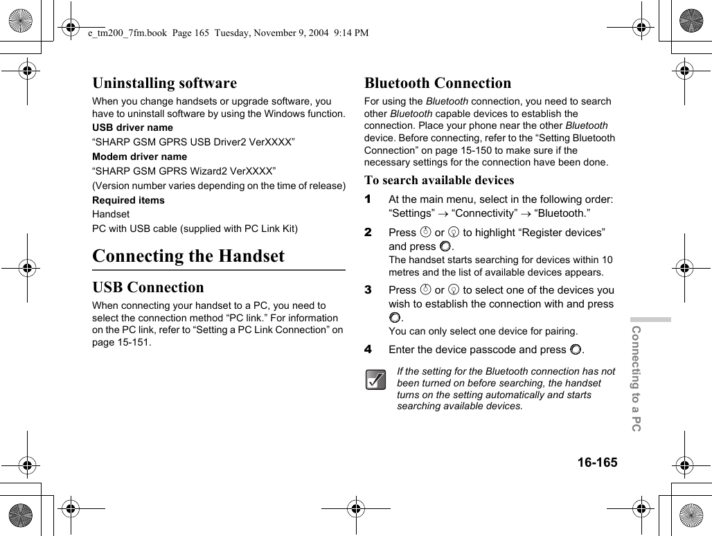 16-165Connecting to a PCUninstalling softwareWhen you change handsets or upgrade software, you have to uninstall software by using the Windows function.USB driver name“SHARP GSM GPRS USB Driver2 VerXXXX”Modem driver name“SHARP GSM GPRS Wizard2 VerXXXX”(Version number varies depending on the time of release)Required itemsHandsetPC with USB cable (supplied with PC Link Kit)Connecting the HandsetUSB ConnectionWhen connecting your handset to a PC, you need to select the connection method “PC link.” For information on the PC link, refer to “Setting a PC Link Connection” on page 15-151.Bluetooth ConnectionFor using the Bluetooth connection, you need to search other Bluetooth capable devices to establish the connection. Place your phone near the other Bluetooth device. Before connecting, refer to the “Setting Bluetooth Connection” on page 15-150 to make sure if the necessary settings for the connection have been done.To search available devices1At the main menu, select in the following order: “Settings” → “Connectivity” → “Bluetooth.”2Press a or b to highlight “Register devices” and press B.The handset starts searching for devices within 10 metres and the list of available devices appears.3Press a or b to select one of the devices you wish to establish the connection with and press B.You can only select one device for pairing.4Enter the device passcode and press B.If the setting for the Bluetooth connection has not been turned on before searching, the handset turns on the setting automatically and starts searching available devices.e_tm200_7fm.book  Page 165  Tuesday, November 9, 2004  9:14 PM