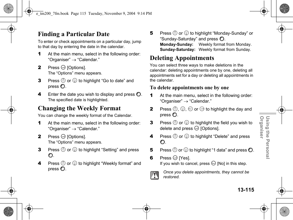 13-115Using the Personal OrganiserFinding a Particular DateTo enter or check appointments on a particular day, jump to that day by entering the date in the calendar.1At the main menu, select in the following order: “Organiser” → “Calendar.”2Press C [Options].The “Options” menu appears.3Press a or b to highlight “Go to date” and press B.4Enter the date you wish to display and press B.The specified date is highlighted.Changing the Weekly FormatYou can change the weekly format of the Calendar.1At the main menu, select in the following order: “Organiser” → “Calendar.”2Press C [Options].The “Options” menu appears.3Press a or b to highlight “Setting” and press B.4Press a or b to highlight “Weekly format” and press B.5Press a or b to highlight “Monday-Sunday” or “Sunday-Saturday” and press B.Monday-Sunday: Weekly format from Monday.Sunday-Saturday: Weekly format from Sunday.Deleting AppointmentsYou can select three ways to make deletions in the calendar: deleting appointments one by one, deleting all appointments set for a day or deleting all appointments in the calendar.To delete appointments one by one1At the main menu, select in the following order: “Organiser” → “Calendar.”2Press a, b, c or d to highlight the day and press B.3Press a or b to highlight the field you wish to delete and press C [Options].4Press a or b to highlight “Delete” and press B.5Press a or b to highlight “1 data” and press B.6Press C [Yes].If you wish to cancel, press A [No] in this step.Once you delete appointments, they cannot be restored.e_tm200_7fm.book  Page 115  Tuesday, November 9, 2004  9:14 PM