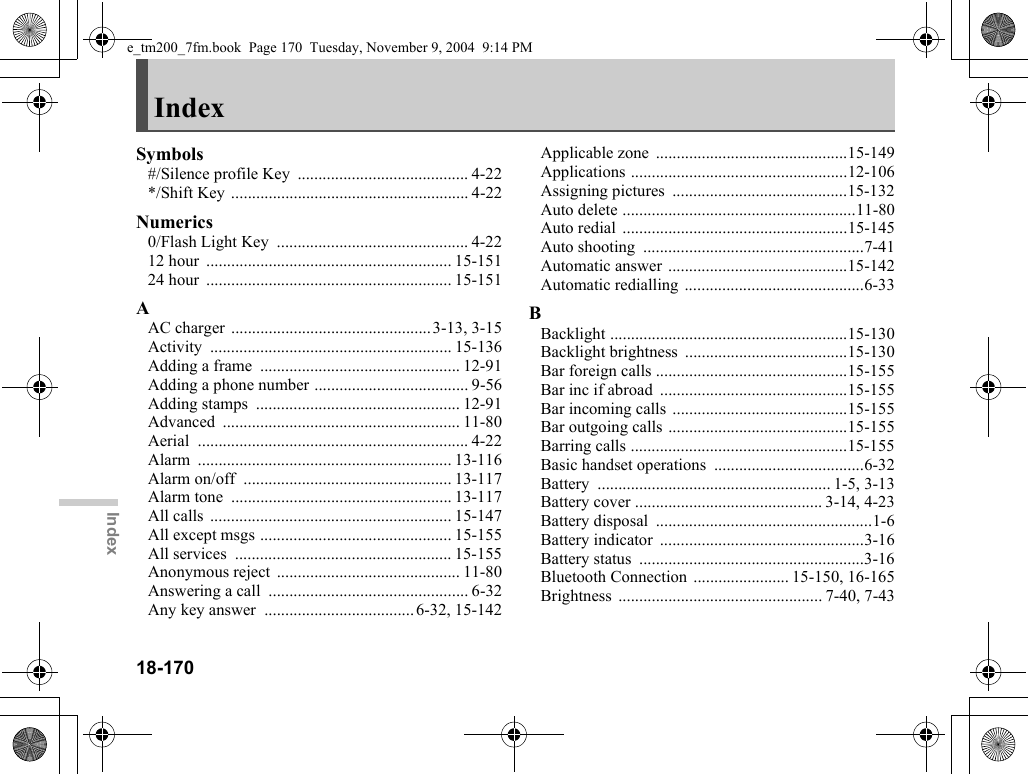 18-170IndexIndexSymbols#/Silence profile Key  ......................................... 4-22*/Shift Key ......................................................... 4-22Numerics0/Flash Light Key  .............................................. 4-2212 hour  ........................................................... 15-15124 hour  ........................................................... 15-151AAC charger ................................................3-13, 3-15Activity .......................................................... 15-136Adding a frame  ................................................ 12-91Adding a phone number ..................................... 9-56Adding stamps  ................................................. 12-91Advanced ......................................................... 11-80Aerial ................................................................. 4-22Alarm ............................................................. 13-116Alarm on/off  .................................................. 13-117Alarm tone  ..................................................... 13-117All calls  .......................................................... 15-147All except msgs .............................................. 15-155All services  .................................................... 15-155Anonymous reject  ............................................ 11-80Answering a call  ................................................ 6-32Any key answer  ....................................6-32, 15-142Applicable zone  ..............................................15-149Applications ....................................................12-106Assigning pictures  ..........................................15-132Auto delete ........................................................11-80Auto redial  ......................................................15-145Auto shooting  .....................................................7-41Automatic answer ...........................................15-142Automatic redialling ...........................................6-33BBacklight .........................................................15-130Backlight brightness  .......................................15-130Bar foreign calls ..............................................15-155Bar inc if abroad  .............................................15-155Bar incoming calls ..........................................15-155Bar outgoing calls ...........................................15-155Barring calls ....................................................15-155Basic handset operations  ....................................6-32Battery ........................................................ 1-5, 3-13Battery cover ............................................. 3-14, 4-23Battery disposal  ....................................................1-6Battery indicator  .................................................3-16Battery status  ......................................................3-16Bluetooth Connection ....................... 15-150, 16-165Brightness ................................................. 7-40, 7-43e_tm200_7fm.book  Page 170  Tuesday, November 9, 2004  9:14 PM