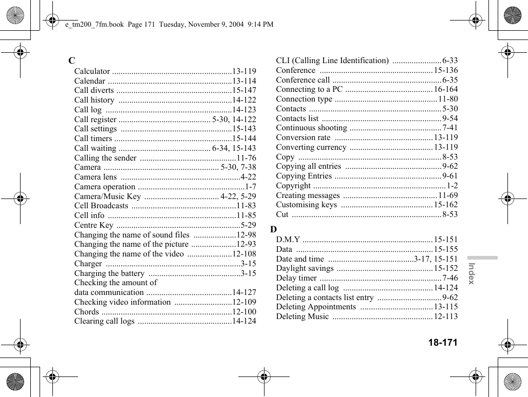 18-171IndexCCalculator ........................................................13-119Calendar ..........................................................13-114Call diverts ......................................................15-147Call history  .....................................................14-122Call log  ...........................................................14-123Call register ........................................... 5-30, 14-122Call settings  ....................................................15-143Call timers .......................................................15-144Call waiting ........................................... 6-34, 15-143Calling the sender  .............................................11-76Camera ...................................................... 5-30, 7-38Camera lens  ........................................................4-22Camera operation ..................................................1-7Camera/Music Key ................................... 4-22, 5-29Cell Broadcasts .................................................11-83Cell info  ............................................................11-85Centre Key ..........................................................5-29Changing the name of sound files  ....................12-98Changing the name of the picture .....................12-93Changing the name of the video .....................12-108Charger ...............................................................3-15Charging the battery  ...........................................3-15Checking the amount of data communication ........................................14-127Checking video information  ...........................12-109Chords .............................................................12-100Clearing call logs  ............................................14-124CLI (Calling Line Identification)  .......................6-33Conference .....................................................15-136Conference call ...................................................6-35Connecting to a PC .........................................16-164Connection type ................................................11-80Contacts ..............................................................5-30Contacts list  ........................................................9-54Continuous shooting ...........................................7-41Conversion rate  ..............................................13-119Converting currency .......................................13-119Copy ...................................................................8-53Copying all entries  .............................................9-62Copying Entries ..................................................9-61Copyright ..............................................................1-2Creating messages  ............................................11-69Customising keys  ...........................................15-162Cut ......................................................................8-53DD.M.Y .............................................................15-151Data ................................................................15-155Date and time  ........................................3-17, 15-151Daylight savings .............................................15-152Delay timer .........................................................7-46Deleting a call log  ..........................................14-124Deleting a contacts list entry  ..............................9-62Deleting Appointments  ..................................13-115Deleting Music  ...............................................12-113e_tm200_7fm.book  Page 171  Tuesday, November 9, 2004  9:14 PM