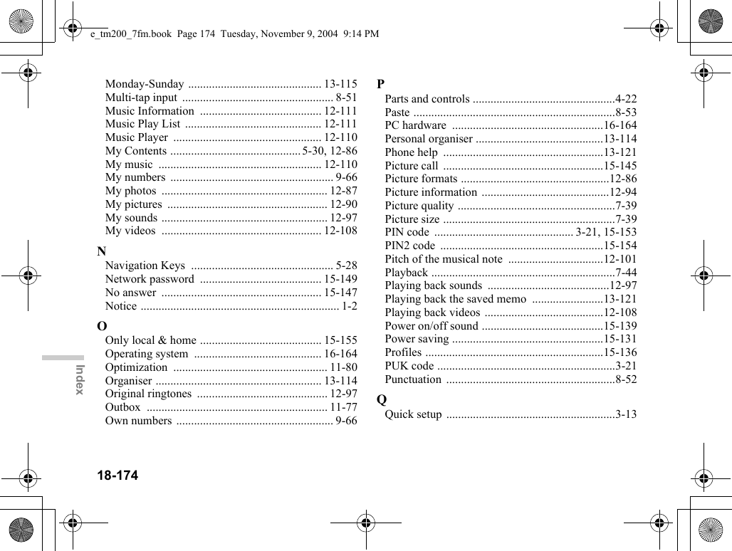 18-174IndexMonday-Sunday ............................................. 13-115Multi-tap input  ................................................... 8-51Music Information  ......................................... 12-111Music Play List  .............................................. 12-111Music Player  .................................................. 12-110My Contents ............................................ 5-30, 12-86My music  ....................................................... 12-110My numbers  ....................................................... 9-66My photos  ........................................................ 12-87My pictures  ...................................................... 12-90My sounds ........................................................ 12-97My videos  ...................................................... 12-108NNavigation Keys  ................................................ 5-28Network password  ......................................... 15-149No answer  ...................................................... 15-147Notice ................................................................... 1-2OOnly local &amp; home ......................................... 15-155Operating system  ........................................... 16-164Optimization .................................................... 11-80Organiser ........................................................ 13-114Original ringtones  ............................................ 12-97Outbox ............................................................. 11-77Own numbers ..................................................... 9-66PParts and controls ................................................4-22Paste ....................................................................8-53PC hardware  ...................................................16-164Personal organiser ...........................................13-114Phone help  ......................................................13-121Picture call  ......................................................15-145Picture formats ..................................................12-86Picture information ...........................................12-94Picture quality .....................................................7-39Picture size ..........................................................7-39PIN code  ............................................... 3-21, 15-153PIN2 code  .......................................................15-154Pitch of the musical note  ................................12-101Playback ..............................................................7-44Playing back sounds  .........................................12-97Playing back the saved memo  ........................13-121Playing back videos ........................................12-108Power on/off sound .........................................15-139Power saving ...................................................15-131Profiles ............................................................15-136PUK code ............................................................3-21Punctuation .........................................................8-52QQuick setup  .........................................................3-13e_tm200_7fm.book  Page 174  Tuesday, November 9, 2004  9:14 PM
