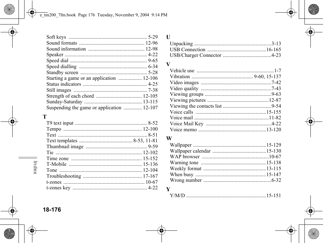 18-176IndexSoft keys  ............................................................ 5-29Sound formats  .................................................. 12-96Sound information  ........................................... 12-98Speaker ............................................................... 4-22Speed dial ........................................................... 9-65Speed dialling  .................................................... 6-34Standby screen  ................................................... 5-28Starting a game or an application  .................. 12-106Status indicators ................................................. 4-25Still images  ........................................................ 7-38Strength of each chord  ................................... 12-105Sunday-Saturday ............................................ 13-115Suspending the game or application  .............. 12-107TT9 text input ....................................................... 8-52Tempo ............................................................ 12-100Text .................................................................... 8-51Text templates .........................................8-53, 11-81Thumbnail image  ............................................... 9-59Tie .................................................................. 12-102Time zone  ...................................................... 15-152T-Mobile ........................................................ 15-136Tone ............................................................... 12-104Troubleshooting ............................................. 17-167t-zones .............................................................. 10-67t-zones key  ......................................................... 4-22UUnpacking ...........................................................3-13USB Connection .............................................16-165USB/Charger Connector .....................................4-23VVehicle use  ...........................................................1-7Vibration ............................................... 9-60, 15-137Video images  ......................................................7-42Video quality  ......................................................7-43Viewing groups ...................................................9-63Viewing pictures ...............................................12-87Viewing the contacts list .....................................9-54Voice calls  ......................................................15-155Voice mail .........................................................11-82Voice Mail Key  ..................................................4-22Voice memo ....................................................13-120WWallpaper ........................................................15-129Wallpaper calendar .........................................15-130WAP browser  ...................................................10-67Warning tone  ..................................................15-138Weekly format  ................................................13-115When busy  ......................................................15-147Wrong number ....................................................6-32YY/M/D .............................................................15-151e_tm200_7fm.book  Page 176  Tuesday, November 9, 2004  9:14 PM
