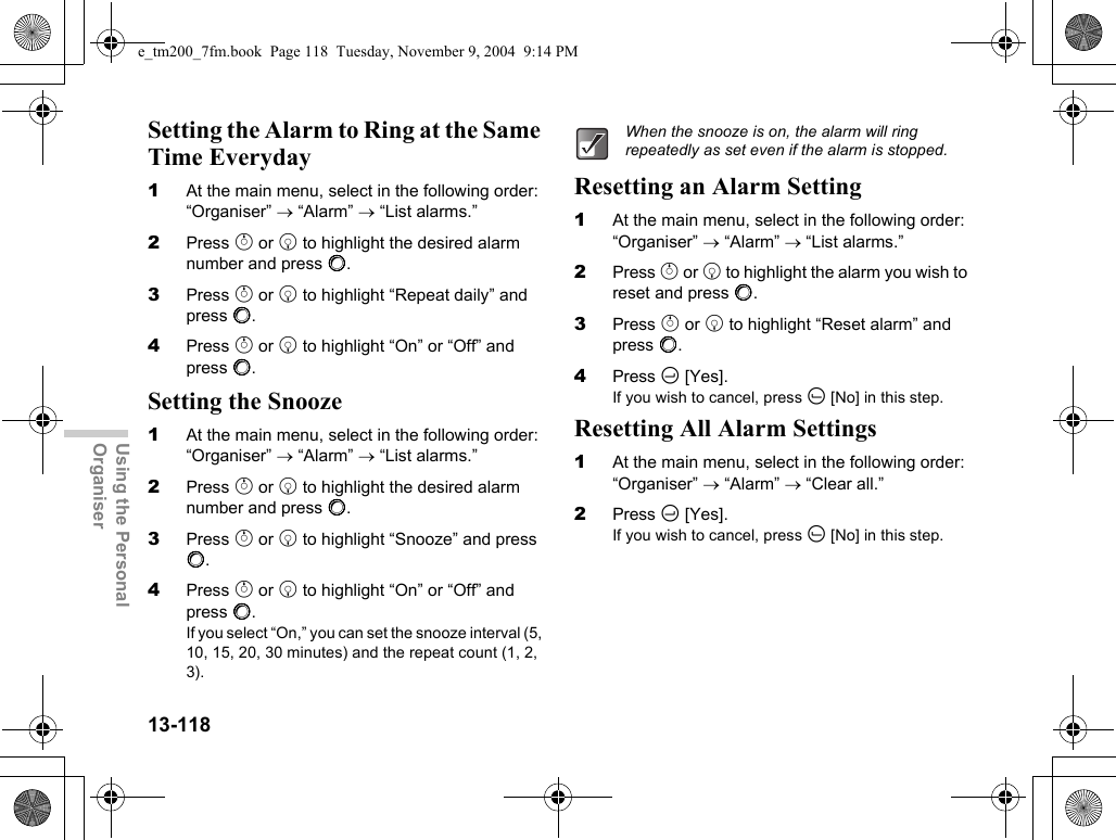 13-118Using the Personal OrganiserSetting the Alarm to Ring at the Same Time Everyday1At the main menu, select in the following order: “Organiser” → “Alarm” → “List alarms.”2Press a or b to highlight the desired alarm number and press B.3Press a or b to highlight “Repeat daily” and press B.4Press a or b to highlight “On” or “Off” and press B.Setting the Snooze1At the main menu, select in the following order: “Organiser” → “Alarm” → “List alarms.”2Press a or b to highlight the desired alarm number and press B.3Press a or b to highlight “Snooze” and press B.4Press a or b to highlight “On” or “Off” and press B.If you select “On,” you can set the snooze interval (5, 10, 15, 20, 30 minutes) and the repeat count (1, 2, 3).Resetting an Alarm Setting1At the main menu, select in the following order: “Organiser” → “Alarm” → “List alarms.”2Press a or b to highlight the alarm you wish to reset and press B.3Press a or b to highlight “Reset alarm” and press B.4Press C [Yes].If you wish to cancel, press A [No] in this step.Resetting All Alarm Settings1At the main menu, select in the following order: “Organiser” → “Alarm” → “Clear all.”2Press C [Yes].If you wish to cancel, press A [No] in this step.When the snooze is on, the alarm will ring repeatedly as set even if the alarm is stopped.e_tm200_7fm.book  Page 118  Tuesday, November 9, 2004  9:14 PM