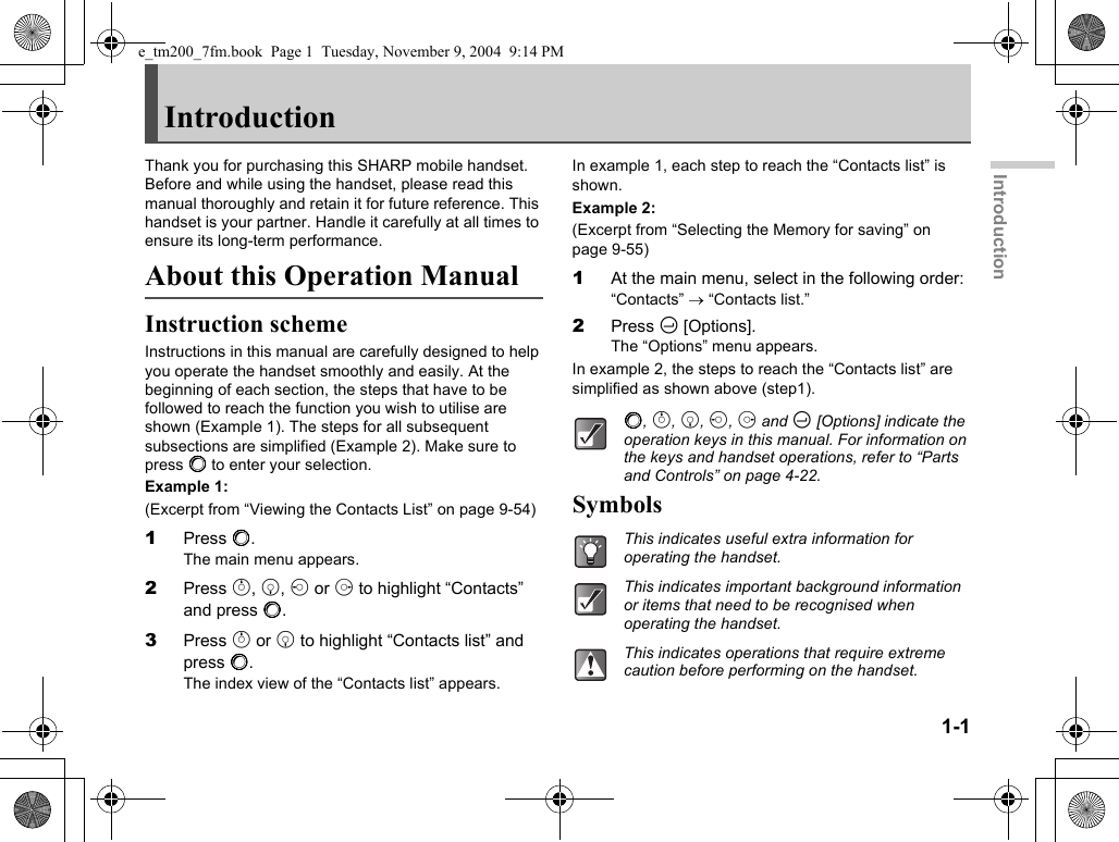 1-1IntroductionIntroductionThank you for purchasing this SHARP mobile handset. Before and while using the handset, please read this manual thoroughly and retain it for future reference. This handset is your partner. Handle it carefully at all times to ensure its long-term performance.About this Operation ManualInstruction schemeInstructions in this manual are carefully designed to help you operate the handset smoothly and easily. At the beginning of each section, the steps that have to be followed to reach the function you wish to utilise are shown (Example 1). The steps for all subsequent subsections are simplified (Example 2). Make sure to press B to enter your selection.Example 1:(Excerpt from “Viewing the Contacts List” on page 9-54)1Press B.The main menu appears.2Press a, b, c or d to highlight “Contacts” and press B.3Press a or b to highlight “Contacts list” and press B.The index view of the “Contacts list” appears.In example 1, each step to reach the “Contacts list” is shown.Example 2:(Excerpt from “Selecting the Memory for saving” on page 9-55)1At the main menu, select in the following order:“Contacts” → “Contacts list.”2Press C [Options].The “Options” menu appears.In example 2, the steps to reach the “Contacts list” are simplified as shown above (step1).SymbolsB, a, b, c, d and C [Options] indicate the operation keys in this manual. For information on the keys and handset operations, refer to “Parts and Controls” on page 4-22.This indicates useful extra information for operating the handset.This indicates important background information or items that need to be recognised when operating the handset.This indicates operations that require extreme caution before performing on the handset.e_tm200_7fm.book  Page 1  Tuesday, November 9, 2004  9:14 PM